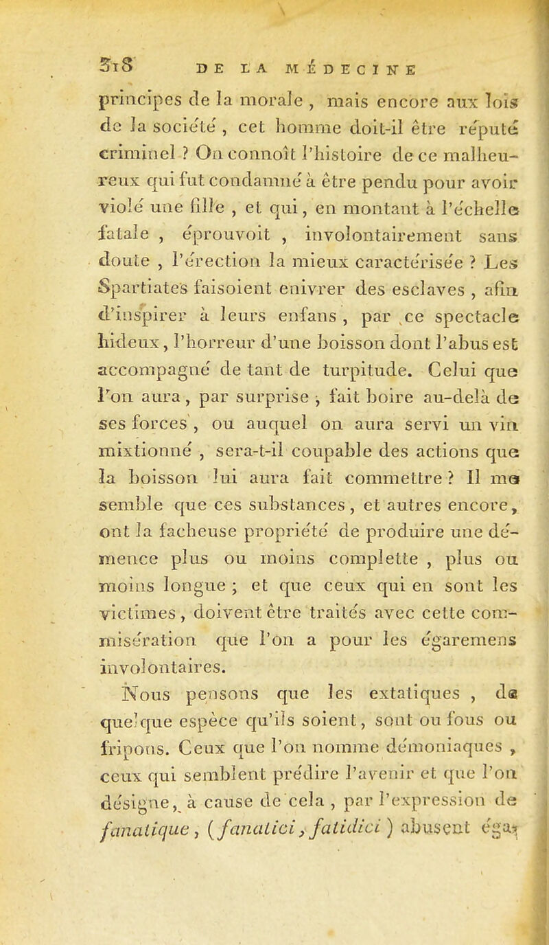 \ DE LA MliDECIirE principes de la morale , mais encore aux lois de ]a société', cet homme doit-il être re'puté criminel ? Oaconnoît l'histoire de ce malheu- reux qui fut condamne' à être pendu pour avoir viole' une fille , et qui, en montant à l'e'cheîle fatale , e'prouvoit , involontairement sans doute , l'e'rection la mieux caracte'rise'e ? Les Spartiates faisoient enivrer des esclaves , afin d'inspirer à leurs enfans , par ce spectacle îiideux, l'horreur d'une boisson dont l'abus est accompagne de tant de turpitude. Celui que Von aura, par surprise j fait boire au-delà de ses forces , ou auquel on aura servi un vin mixtionne' , sera-t-il coupable des actions que ïa boisson lui aura fait commettre ? Il ma semble que ces substances, et autres encore, ont la fâcheuse proprie'te de produire une de'- mence plus ou moins complette , plus ou mollis longue ; et que ceux qui en sont les victimes , doivent être traite's avec cette coni- mise'ration que l'on a pour les e'garemens involontaires. iS^ous pensons que les extatiques , dai que-que espèce qu'ils soient, sont ou fous ou fripons. Ceux que l'on nomme de'moniaques , ceux qui semblent pre'dire l'avenir et que l'on de'slgne, à cause de cela , par l'expression de fanatique j { fanalicij faiidici) abusent éga:^