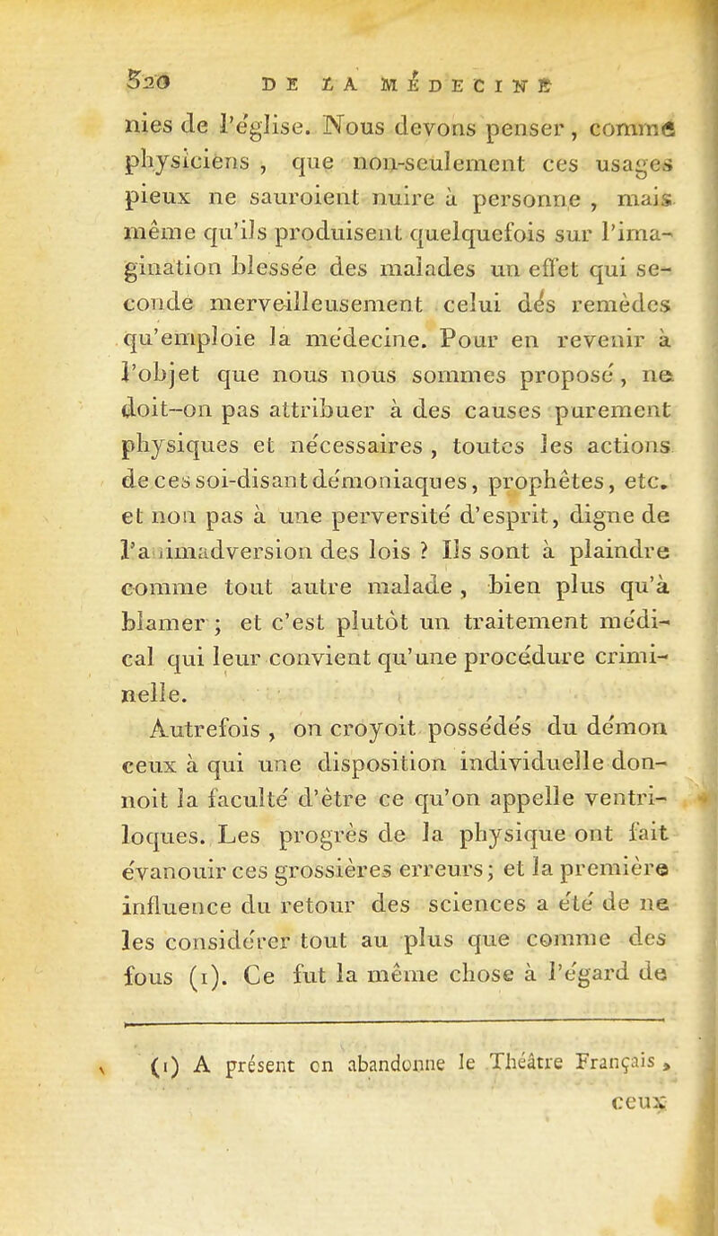 nies de i'e'glise. Nous devons penser, cominô physicièns , que noi>seulement ces usages pieux ne sauroient nuire à personn.e , mais même qu'ils produisent quelquefois sur l'ima- gination bîesse'e des malades un effet qui se- conde merv&illeusement celui d^s remèdes qu'emploie la médecine. Pour en revenir à J'objet que nous nous sommes propose', na doit-on pas attribuer à des causes purement physiques et ne'cessaires , toutes les actions de ces soi-disant démoniaques, prophètes, etc. et non pas à une perversité d'esprit, digne de l'aiiimadversion des lois ? Ils sont à plaindre comme tout autre malade , bien plus qu'à blâmer ; et c'est plutôt un traitement me'di- cal qui leur convient qu'une procédure crimi- nelle. Autrefois , on croyoit possédés du démon ceux à qui une disposition individuelle don- noit la faculté d'être ce qu'on appelle ventri- loques. Les progrès de la physique ont fait évanouir ces grossières erreurs ; et la première influence du retour des sciences a été de ne les considérer tout au plus que comme des fous (i). Ce fut la même chose à l'égard de (i) A présent on abandonne le Théâtre Français, ceuX: i