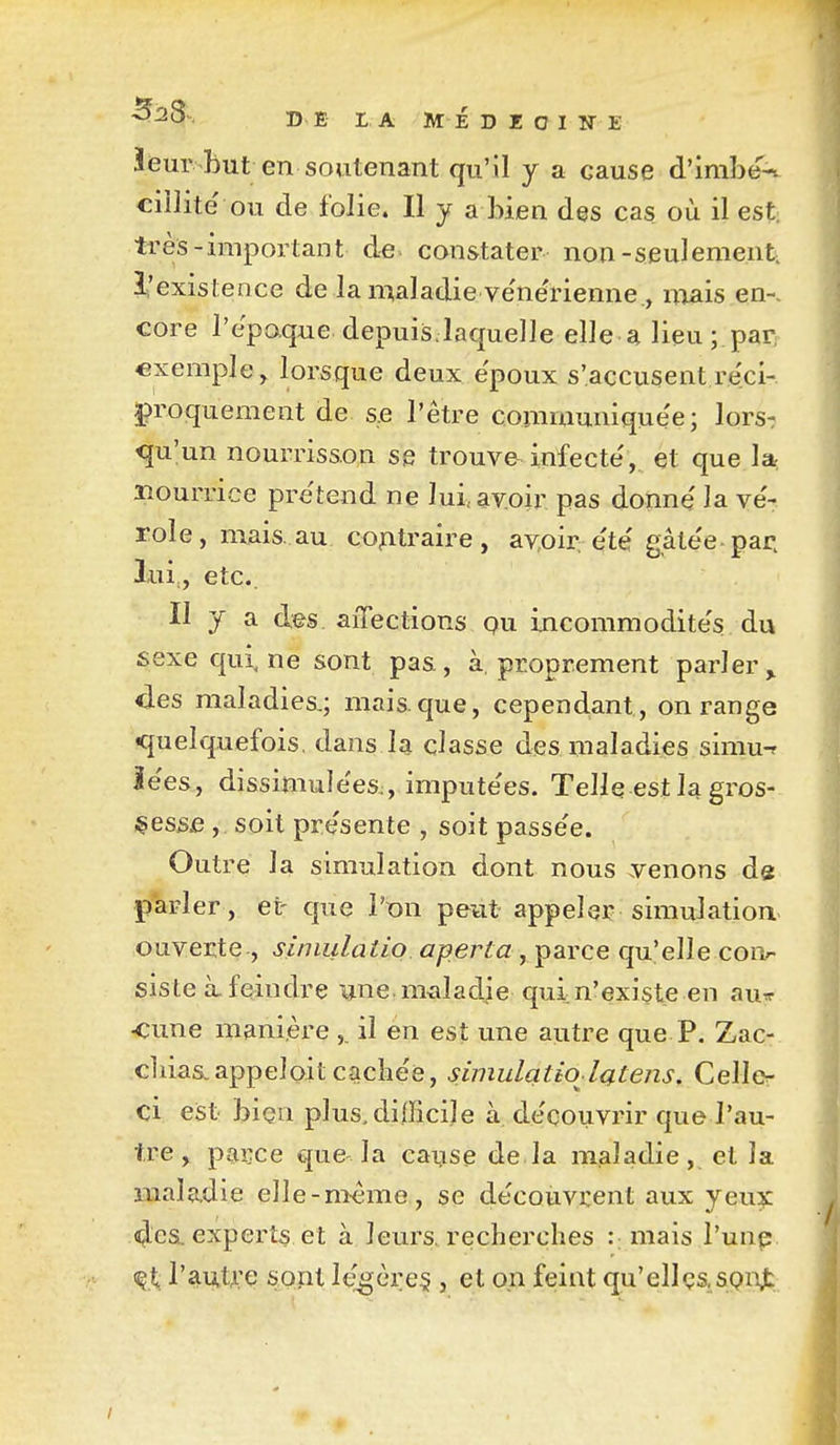 ieur but en soutenant qu'il y a cause d'imbe-. ciîlite' ou de folie. Il y a bien des cas où il est très-important de constater non-seulement, l'existence de la maladie ve'neTienne., mais en-, core l'epaque depuisJaquelle elle a lieu;.parr exemple, lorsque deux ëpoux s'accusent réci- proquement de s,e l'être communiquée; lors^ qu'un nourrisson se trouve^infecte', et que la^ nourrice pre'tend ne lui, avoir pas donne' la ve'- rôle, mais. au co^itraire, av,oir: ete' gâte'e par. lui,, etc.. Il y a des affections pu incommodite's du sexe qui ne sont pas, à, proprement parler^ des maladies.; mais.que, cependant, on range •quelquefois, dans la classe des maladies simu-f ie'es,, dissimulées., impute'es. Telle est la gros- ;çess£ , soit pre'sente , soit passe'e. Outre la simulation dont nous .venons de parler , et- que l'ion peut appeler simulation- ouverte, siniulaiio aperta j itSLYce qu'elle con^- siste à. feindre une. nixiladje qui. n'existe en aurr <;une manière ,. il en est une autre que P, Zac- cl lias, appel oit cache'e, simulatiol{ftens,Cellcr' ci est bîçn plus.difficile à de'couvrir que l'au- tre , parce cjue la cause de la maladie, et la maladie elle-même, se découvrent aux jeux 4'es. experts et à leurs, recherches : mais l'unp <^t: l'autre sont légère^ , et on feint qu'elles, SQnjt