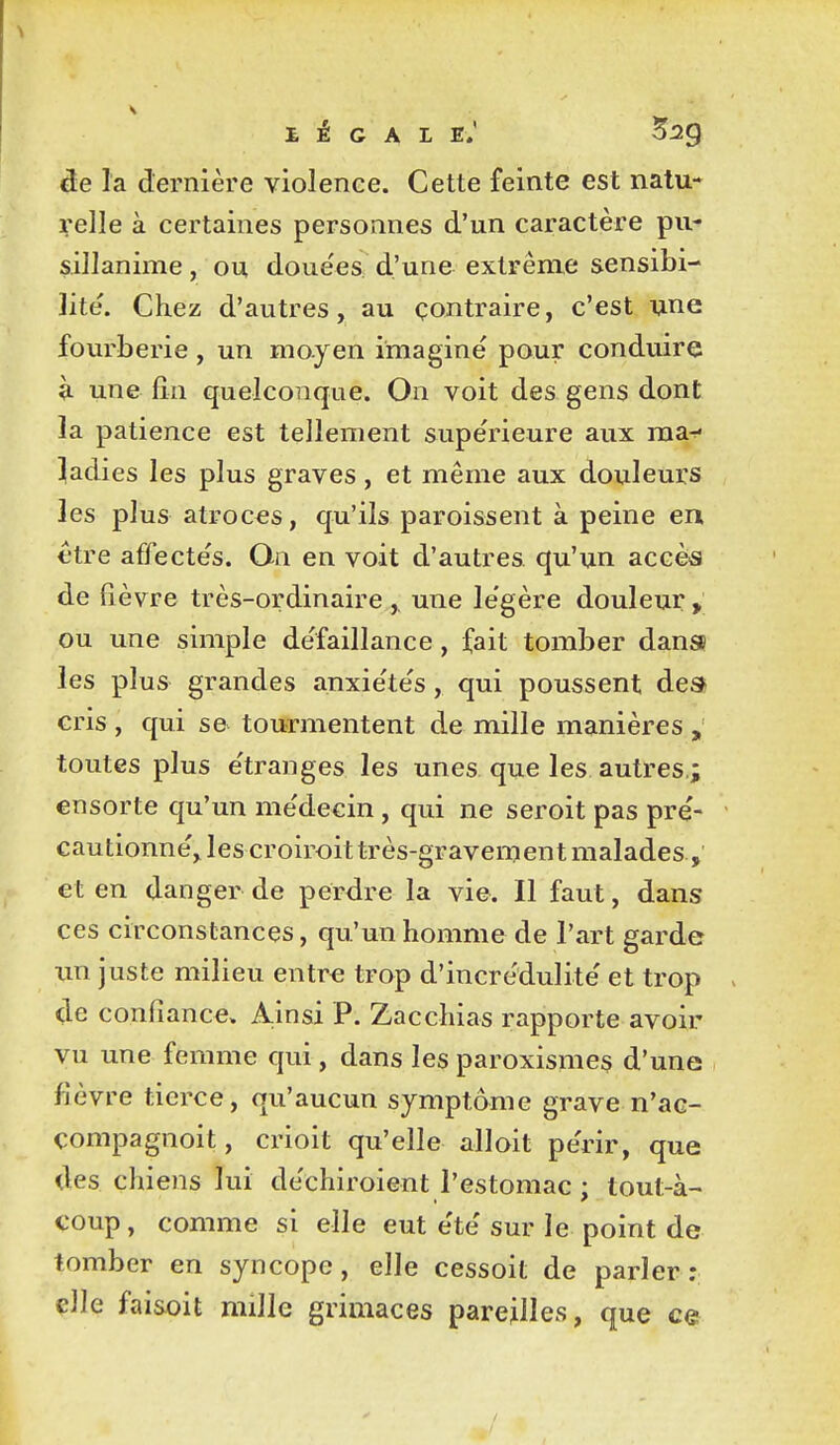 de la dernière violence. Cette feinte est natu- relle à certaines personnes d'un caractère pu- sillanime , ou doue'es d'une extrême sensibi- lité. Chez d'autres, au contraire, c'est une fourberie, un moyen imaginé pour conduire à. une fin quelconque. On voit des gens dont la patience est tellement supérieure aux ma-r- Radies les plus graves, et même aux douleurs les plus atroces, qu'ils paroissent à peine en €tre affectés. On en voit d'autres qu'un accès de fièvre très-ordinaire , une légère douleur , ou une simple défaillance, fait tomber dans? les plus grandes anxiétés, qui poussent des cris , qui s& tourmentent de mille manières , toutes plus étranges les unes que les autres.; ensorte qu'un médecin, qui ne seroit pas pré- cautionné, les croiroit très-gravenjent malades, et en danger de perdre la vie. Il faut, dans ces circonstances, qu'un homme de l'art garde im juste milieu entr€ trop d'incrédulité et trop de confiance. Ainsi P. Zacchias rapporte avoir vu une femme qui, dans les paroxismes d'une fièvre tierce, qu'aucun symptôme grave n'ac- çompagnoit, crioit qu'elle alloit périr, que des chiens lui déchiroient l'estomac ; tout-à- coup , comme si elle eut été sur le point de tomber en syncope, elle cessoit de parler: elle faisoit mille grimaces pareilles, que ce