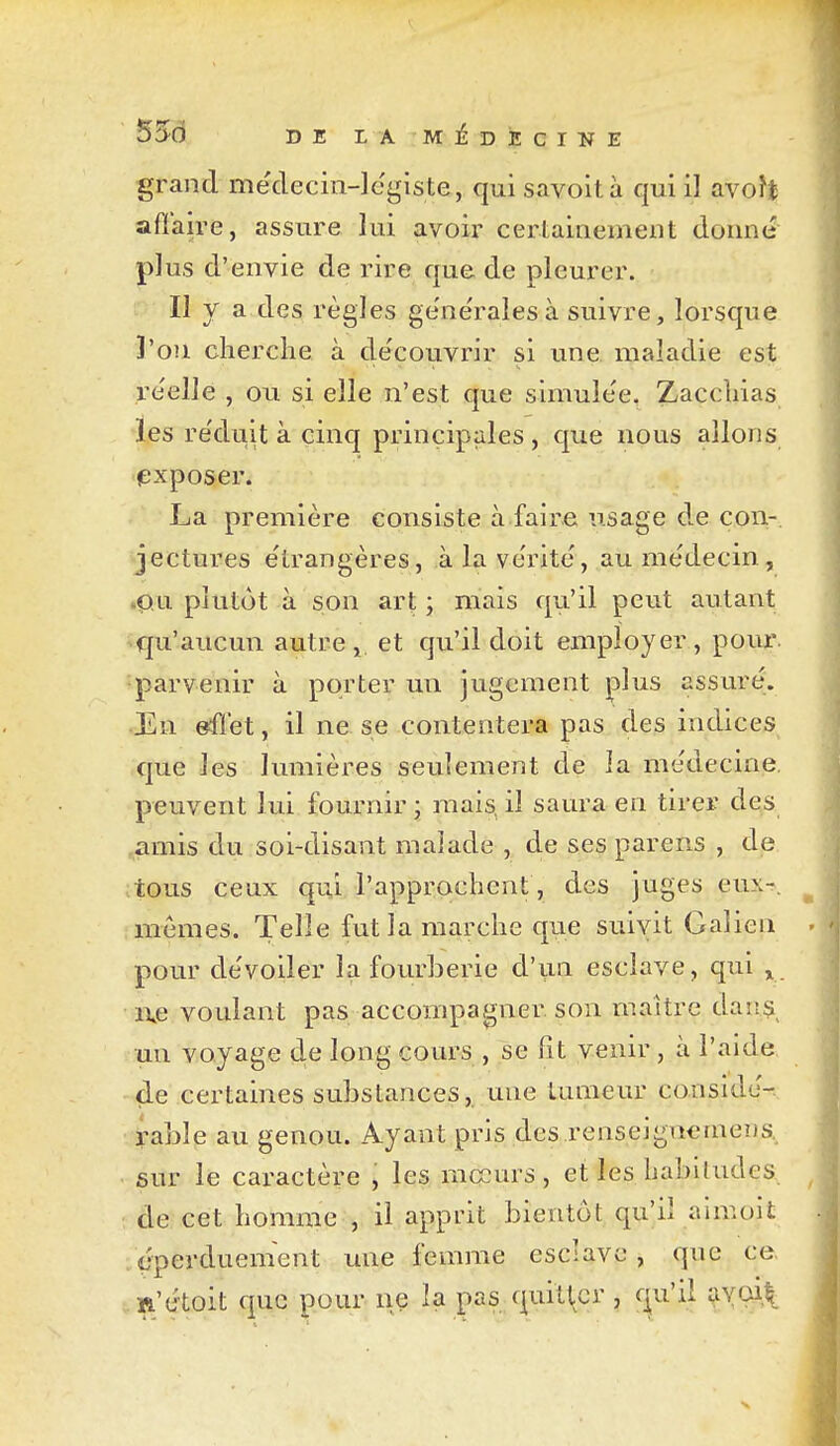 grand mëclecin-legiste, qui savoità qui il avoît affaire, assure lui avoir certainement donne plus d'envie de rire que de pleurer. II y a des règles ge'ne'ralesà suivre, lorsque l'on cherche à de'couvrir si une maladie est réelle , ou si elle n'est que simule'e, Zacchias les re'duit à cinq principales, que nous allons (Exposer. La première consiste à faire usage d.e con- jectures e'trangères, à la ve'rite', au me'decin, .pu plutôt à son art ; mais qu'il peut autant ^qu'aucun autre, et qu'il doit employer, poui*. parvenir à porter un jugement plus assuré. En effet, il ne se contentera pas des indices que les lumières seulement de la me'decine. peuvent lui fournir ; mais, il saura en tirer des .amis du soi-disant malade , de ses parens , de ;tous ceux qui l'approchent, des juges eux-, mêmes. Telle fut la marche que suivit Galien pour de'voiler la fourberie d'un esclave, qui ^ i\e voulant pas accompagner, son maître danç^ un voyage de long cours , se lit venir, à l'aide de certaines substances,, une tumeur consldJ-. rable au genou. Ayant pris des renseignemens, sur le caractère , les mccurs, et les habitudes de cet homme , il apprit bientôt qu'il annoit . cperduement une femme esclave , que ce ïi'étoit que pour ne la pas quitter , qu'il r^vai^
