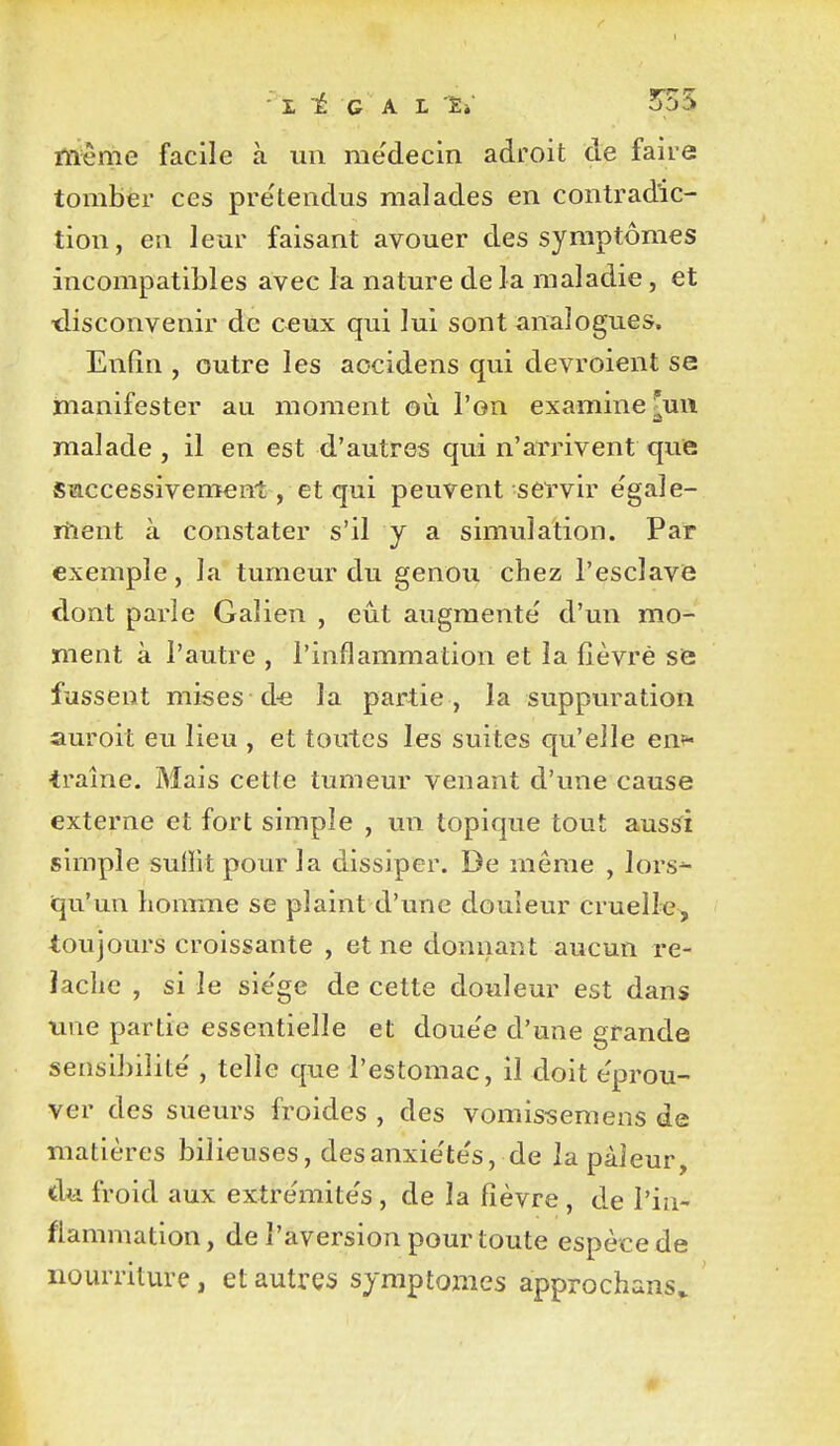 ■ L 1 G A L '£»' 5^55 même facile à un me'decin adroit de faire tomber ces pre'tendus malades en contradic- tion, en leur faisant avouer des symptômes incompatibles avec la nature de la maladie, et •disconvenir de C€ux qui lui sont analogues. Enfin , outre les aocidens qui devroient se inanifester au moment où l'on examine ^uii malade , il en est d'autres qui n'arrivent que Saccessivement, et qui peuvent servir e'gaîe- itient à constater s'il y a simulation. Par exemple, la tumeur du genou chez l'esclavie dont parle Galien , eût augmenté d'un mo- ment à l'autre , l'inflammation et la fièvre se fussent mises d« la partie , la suppuration auroit eu lieu , et toutes les suites qu'elle en^ traîne. Mais cette tumeur venant d'une cause externe et fort simple , un topique tout aus^i simple sufiitpourla dissiper. De même , lors^ qu'un honrme se plaint d'une douleur cruelle, toujours croissante , et ne donnant aucun re- lâche , si le siège de cette douleur est dans une partie essentielle et doue'e d'une grande sensibilité , telle que l'estomac, il doit éprou- ver des sueurs froides , des vomissemens de matières bilieuses, desanxiétés, de la pâleur, d<i froid aux extrémités , de la fièvre , de l'in- flammation, de l'aversion pour toute espèce de nourriture, et autres symptômes approchans. «