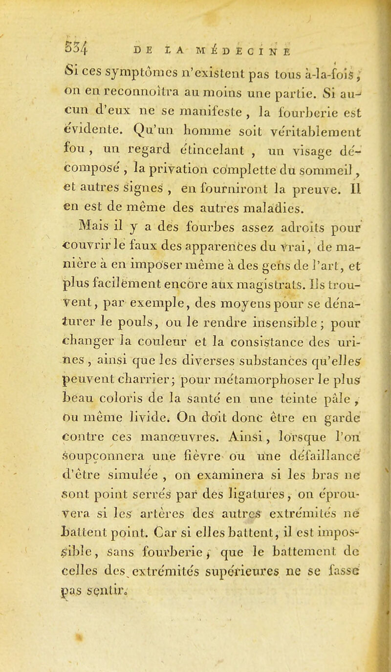 Si ces symptômes n'existent pas tous à-la-fois, on en reconnoîtra au moins une partie. Si au^ cun d'eux ne se manifeste , la fourberie est évidente. Qu'un homme soit ve'ritablement fou , un regard étincelant , un visage dé- compose' , la privation cdmplette du sommeil, <et autres signe.^ , en fourniront la preuve. Il en est de même des autres maladies. Mais il y a dés fourbes assez adroits pour couvrir le faux des apparentes du trai, de ma- nière à en imposer même à des gens de l'art, et plus facilément encore atix magistrats. Ils trou- vent, par exemple, des moyens pour se de'na- turer le pouls, ou le rendre insensible; pour changer la couleur et la consistance des uri- nes , ainsi que les diverses substances qu'elles peuvent charrier; pour métamorphoser le plusr beau coloris de la santé en une teinte pâle , Ou même livide. On doit donc être en garde contre ces manœuvres. Ainsi, lorsque l'on soupçonnera une fièvre ou une de'faillance d'être simulée , on examinera si les bras ne sont point serre's par des ligatures, on e'prou- vera si les artères des autres extrémités ne Battent point. Car si elles battent, il est impos- $?ible, sans fourberie j que le battement de celles des extrémités supérieures ne se fasse jpas sçnliro
