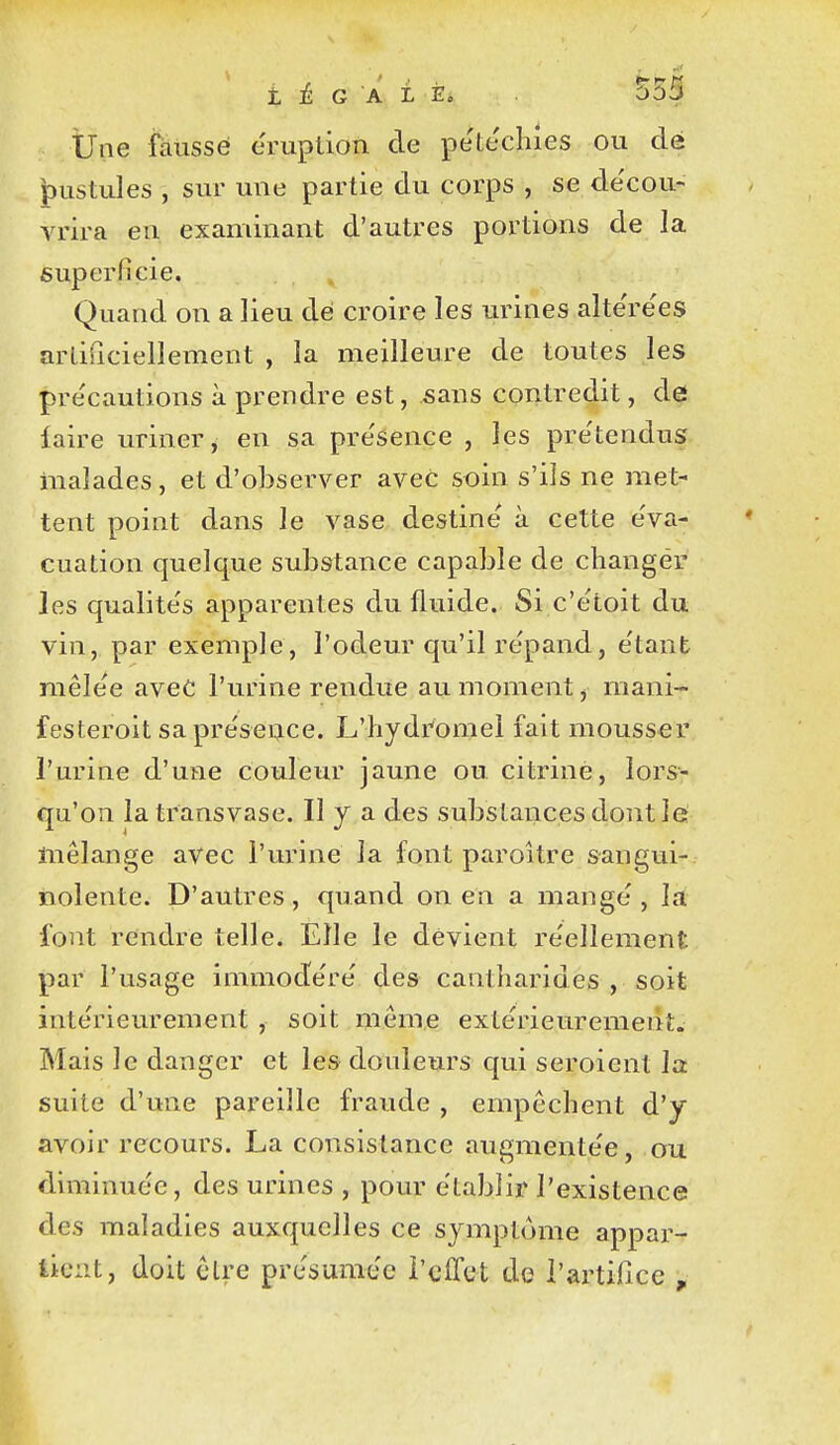 Une fausse éruption de pe'tecliies ou dé |)ustules , sur une partie du corps , se de'cou- vrira eu examinant d'autres portions de la superficie. Quand on a lieu dé croire les urines alte'rëes artificiellement , la meilleure de toutes les pre'cautions à prendre est, sans contredit, de faire uriner, en sa pre'sence , les pre'tendus malades, et d'observer avec soin s'ils ne met- tent point dans le vase destine à cette eVa- cuation quelque substance capable de changer les qualite's apparentes du fluide. Si c'ëtoit du vin, par exemple, l'odeur qu'il répand, e'tant mêle'e aveC l'urine rendue au moment, mani- festeroit sa pre'seuce. L'hydromel fait mousser l'urine d'une couleur jaune ou citrine, lors- qu'on la transvase. Il y a des substances dont lé mélange avec l'urine la font paroître sangui- nolente. D'autres, quand on en a mange, la font rendre telle. Elle le devient réellement par l'usage immode're' des caatharides , soit inte'rieurement , soit même exle'rieurement. Mais le danger et les douleurs qui seroient la suite d'une pareille fraude , empêchent d'y avoir recours. La consistance augmente'e, ou diminuée, des urines , pour établir l'existence des maladies auxquelles ce symptôme appai^- tic:it, doit cire présumée l'effet de l'artifice ,
