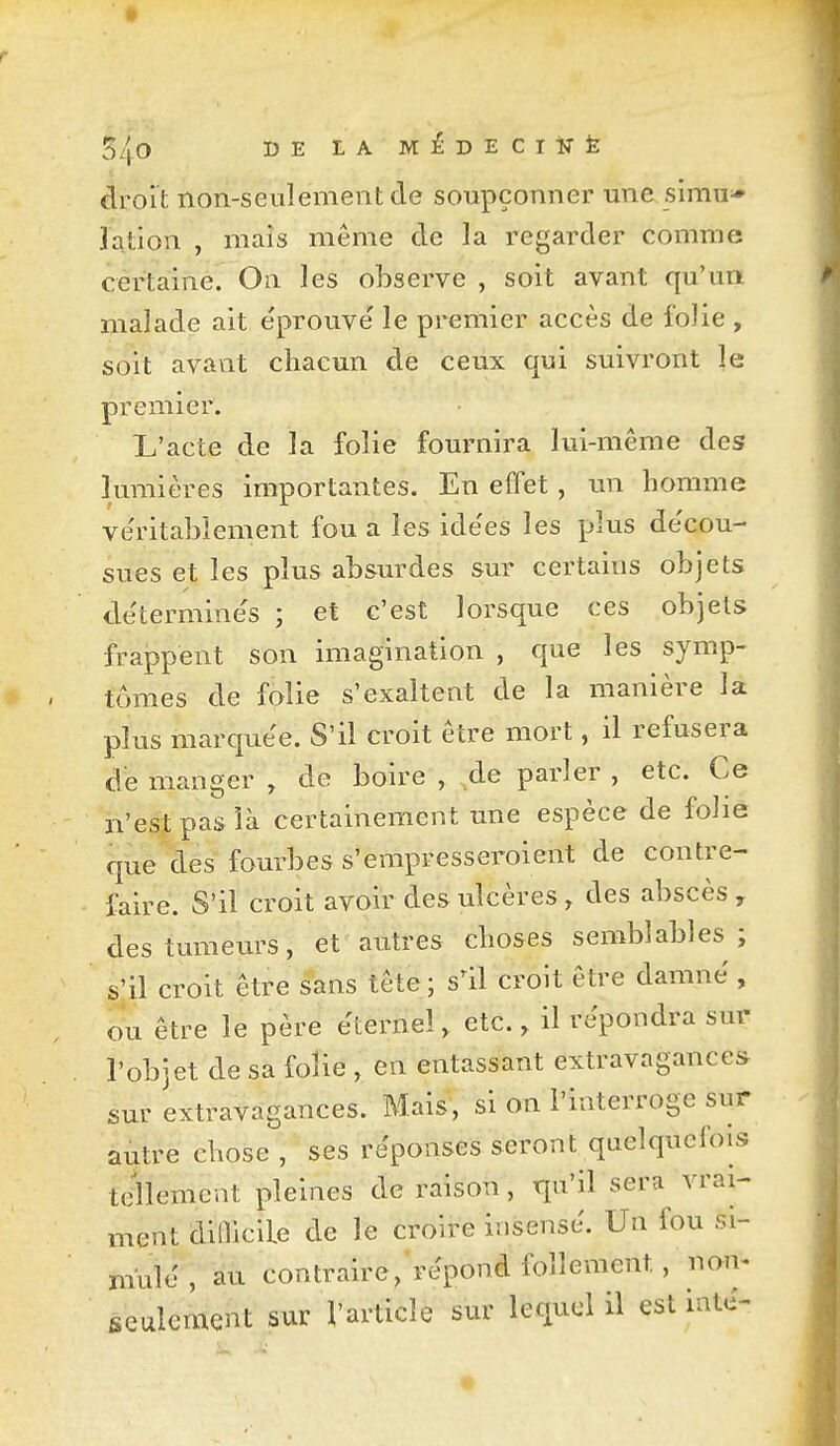 S40 DE LA MÉDECrirfe droit non-seulement de soupçonner une simu^ lation , maïs même de la regarder comme certaine. On les observe , soit avant qu'un, malade ait éprouvé le premier accès de folie , soit avant chacun de ceux qui suivront le premier. L'acte de la folie fournira lui-même des lumières importantes. En effet , un homme véritablement fou a les idées les plus décou- sues et les plus absurdes sur certains objets déterminés ; et c'est lorsque ces objets frappent son imagination , que les symp- tômes de folie s'exalteat de la manière la plus marqiiée. S'il croit être mort, il refusera de manger , de boire , de parler , etc. Ce n'est pas là certainement une espèce de folie que des fourbes s'erapresseroient de contre- faire. S'il croit avoir des ulcères , des abscès , des tumeurs, et autres choses semblables; s'il croit être sans tete; s'il croit être damné , ou être le père éternel, etc., il répondra sur l'objet de sa folie , en entassant extravagances sur extravagances. Mais, si on l'interroge sur autre chose, ses réponses seront quelquefois tellement pleines de raison, qu'il sera vrai- ment didicile de le croire insensé. Un fou si- mulé , au contraire, répond follement, non- seulement sur l'article sur lequel il est inté-