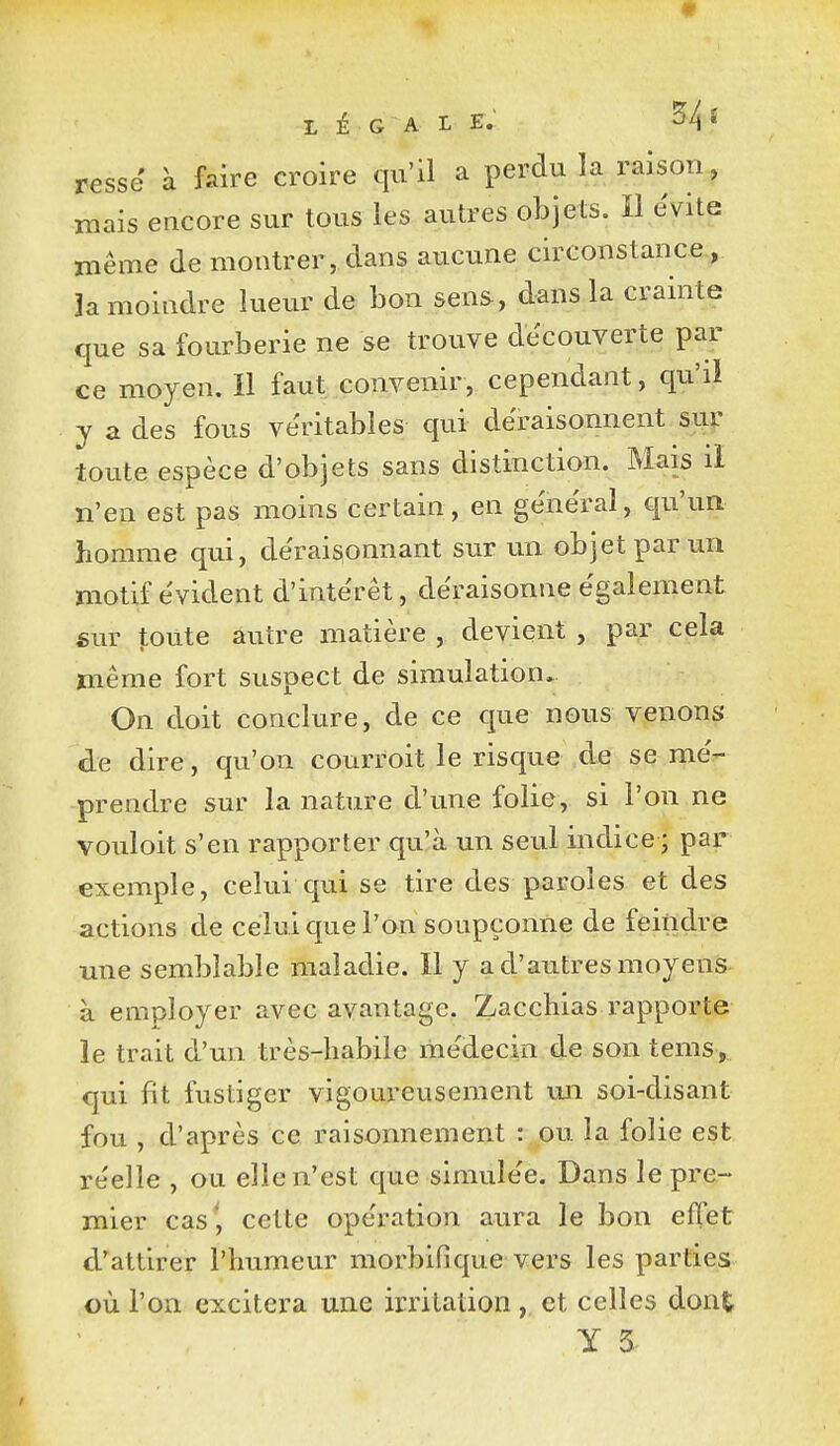 resse à faire croire qu'il a perdu la raison, mais encore sur tous les autres objets. Il évite même de montrer, dans aucune circonstance, la moindre lueur de bon sens, dans la crainte que sa fourberie ne se trouve découverte par ce moyen. Il faut convenir, cependant, qu'il y a des fous véritables qui déraisonnent sur toute espèce d'objets sans distinction. Mais il n'en est pas moins certain, en général, qu'un homme qui, déraisonnant sur un objet par un motif évident d'intérêt, déraisonne également sur toute autre matière , devient , par cela même fort suspect de simulation. On doit conclure, de ce que nous venons de dire, qu'on courroit le risque de se mé- prendre sur la nature d'une folie, si l'on ne vouloit s'en rapporter qu'à un seul indice ; par exemple, celui qui se tire des paroles et des actions de celui que l'on soupçonne de feindre une semblable maladie. Il y a d'autres moyens à employer avec avantage. Zacchias rapporte le trait d'un très-habile médecin de son tems, qui fît fustiger vigoureusement un soi-disant fou , d'après ce raisonnement : ou la folie est réelle , ou elle n'est que simulée. Dans le pre- mier cas', cette opération aura le bon effet d'attirer l'humeur morbifi que vers les parties où l'on excitera une irritation, et celles dont