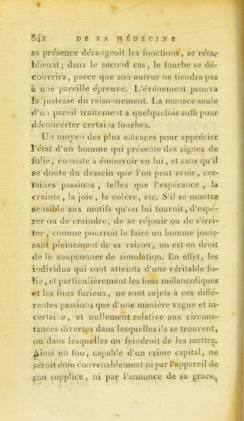 t DE MiDECINE sa présence de'raiigeoit les fonctions, se retaç' bîiroiit; dans le second cas, le tourbe se dér couvrira, parce que son auteur ne tiendra pas à u'ie pareille épreuve. L'e've'nemeïJl prouva îa justesse du raisonnement. La menace seule id'uii pareil traitement a quelquefois suffi pour déconcerter certai.is fourbes. Un moyen des plus eliieaces pour appre'cier l'e'tat d'un homme qui présente des signes de foHe, consiste à émouvoir en lui, et sans qu'il se doute du dessein que l'on peut avoir, cer- taines passions , telles que l'espérance , la crainte, la joie, la colère, etc. S'il se montre sensible aux mqtifs qu'on lui fournit, d'espé- yer ou de craindre, de se réjouir pu de s'irri- ter , comme pourroitie faire un homme jouis- sant pleinement de sa raison, on est en droit de lé soupçonner de simulation. En effet, les individus qui sont atteints d'une véritable fo- îie ,.et particulièrement les fous mélancoliques et les foux furieux, ije sont sujets à ces différ- rentes passions que d'une manière vague et in- certaine , et nullement relative aux circons- tances diverses dans lesquelles ils se trouvent, pu dans lesquelles on feindroit de les mettre. |k.insi un fou, capabîe d'un crime capital, ne seroit ému convenablement ni par l'appareil de ^gon supplice, ni pa?- l'annonce de sa grace^,^