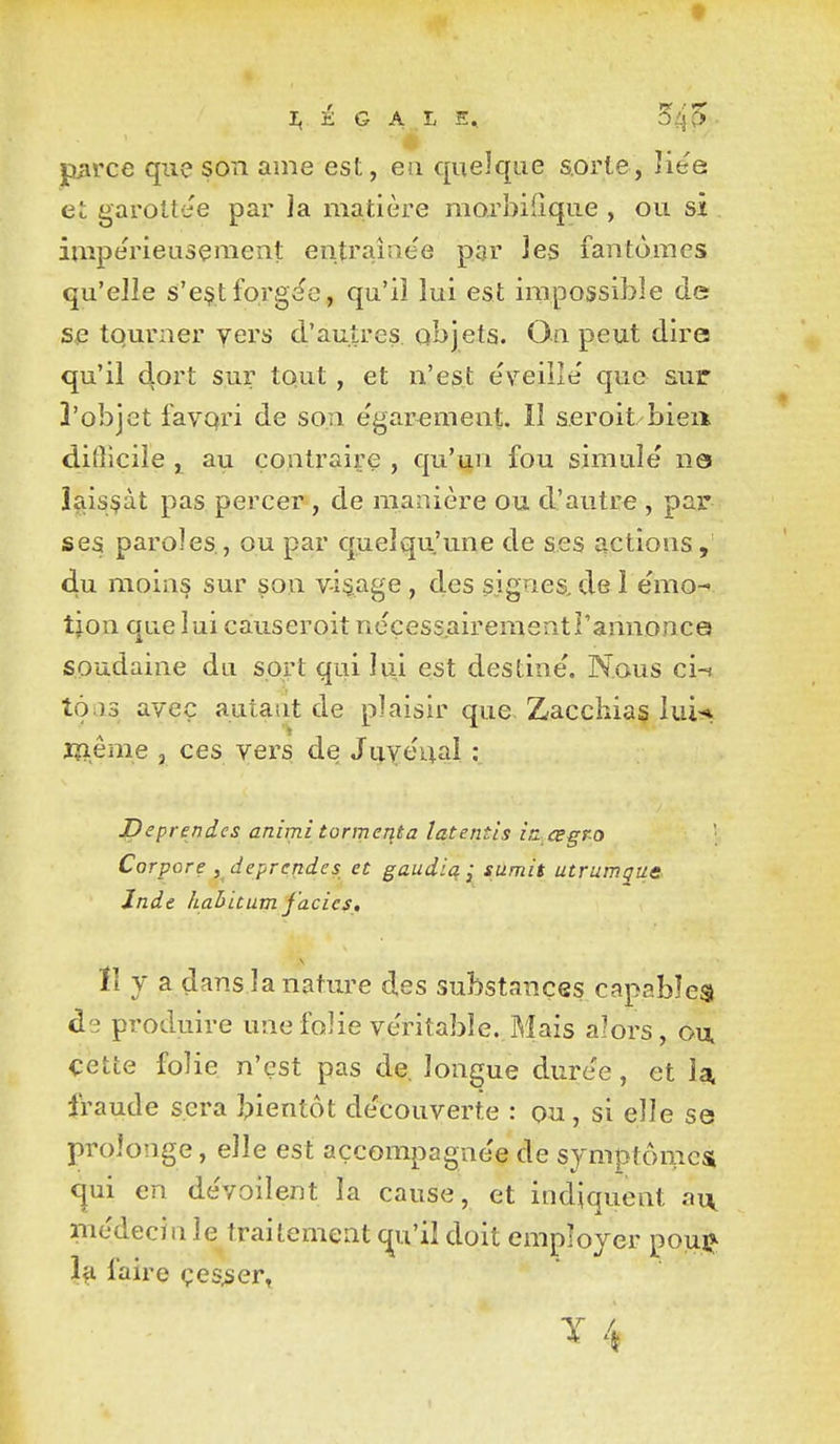 jiarce que son ame est, eu quelque sorte, Vite et garolt'ie par la matière morbifique , ou si imperieuseiïient entraînée pgr les fantômes qu'elle s'e$t forgée, qu'il lui est impossible de se tourner yers d'autres, objets. On peut dire qu'il dort sur tout , et n'est e'veille' que sur 3'objet favqri de son e'garement. Il seroit bien dilîicile au contraire , qu'un fou simule ne laissât pas percer , de manière ou d'autre , par ses paroles , ou par quelqu'une de ses actions, du moins sur son vidage, des signes,de 1 e'mo- tjon que lui causeroit neçessairementî'annonce soudaine du sort qui lui est destine. Nous ci-i tons avec auiaiit de plaisir que Zacchias lui-* lïîême , ces vers de JuYeuai ; JDeprendes animî tonneqta latentis iti csgpo Corpore ^ deprcndes et gaudia j sUmit utrumgue. Inde hahitum j'acies, ïî y a dans la nature des substances capables de produire une folie ve'ritabïe. Mais alors, ou, cette folie n'est pas de longue dure'e, et U fraude sera bientôt de'couverte : ou, si elle se prolonge, elle est açcompagne'e de symptômes <^ui en de'voilent la cause, et indiquent ai\ médecin le traitement (^u'il doit employer pouj* 1^ faire çes^ser,