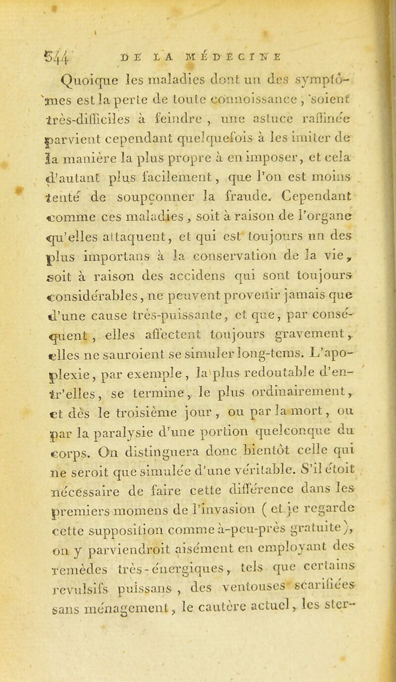 ï) ir I A M É D E C T Ivi E Quoique les maladies dont un des sympto- ^aiies est la perte de toute cômioissance , soient très-difliclles à feindre , une astuce raflinoe |)arvient cependant quelquefois à les imiter de 3a manière la plus propre à en imposer, et cela d'autant plus facilement, que l'on est moins îente de soupçonner la fraude. Cependant comme ces maladies , soit à raison de l'organe <|u'elles altaquent, et qui est toujours un des |3Îus importans à la conservation de la vie, soit à raison des accidens qui sont toujours considérables, ne peuvent provenir jamais que tl'une cause très-puissante, et que, par consé- quent , elles affectent toujours gravement,. «Iles ne sauroient se simuler long-tcms. L'apo- plexie, par exemple, la plus redoutable d'en- îr'elles, se termine, le plus ordinairement, et dès le troisième jour , ou par la mort, ou par la paralysie d'une portion quelconque du corps. On distinguera donc bientôt celle qui ne seroit que simulée d'une ve'ritable. S'il ètoit ne'cessaire de faire cette difféi-ence dans les premiers momens de l'invasion ( et je regarde cette supposition commeà-peu-près gratuite), on y parviendroit aise'ment en employant des remèdes très - énergiques, tels que certains révulsifs puissans , des ventouses' scarilîces sans ménagement, le cautère actuel, les ster-