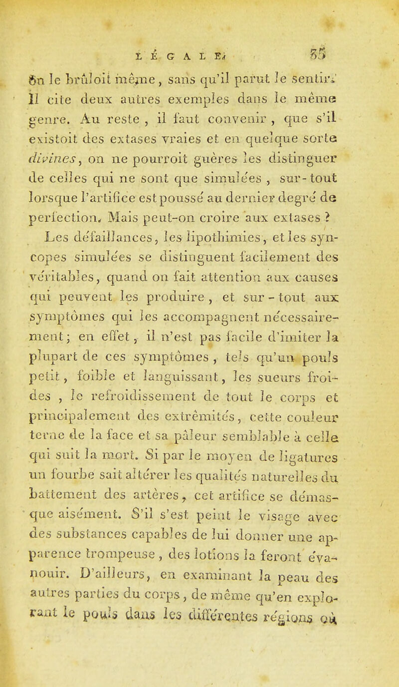 L É G A L Erf ^3 6n le brùîoit mê^.iie , sans qu'il parut le sentiri' 11 cite deux autres exemples dans le même gem*e. Au reste , il faut convenir , que s'il existoit des extases vraies et en quelque sorte divines j on ne pourroit guères les distinguer de celles qui ne sont que simulées , sur-tout lorsque l'artifice est pousse' au dernier degré' de periection* Mais peut-on croire aux extases ? Les de'faiîlances, les lipothimies , et les syn- copes simule'es se distinguent facilement des veritalDles, quand on fait attention aux causes qui peuvent les produire , et sur - tout aux symptômes qui les accompagnent ne'cessaîre- ment; en effet, il n'est pas facile d'imiter la plupart de ces symptômes , tels qu'un pouls petit, foibîe et languissant, les sueurs froi- des , le refroidissement de tout le corps et principalement des extrémités, cette couleur terne de la face et sa pâleur semblable à celle qui suit la niûrt. Si par le moyen de ligatures un fourbe sait alte'rer les qualités naturelles du battement des artères, cet artifice se de'mas- que aisément. S'il s'est peint le visage avec des substances capables de lui donner une ap- parence trompeuse , des lotions la feront éva- nouir. D'ailleurs, en examinant la peau des autres parties du corps, de même qu'en explo- rant le pouls dazis les difftrçnîes relions 014