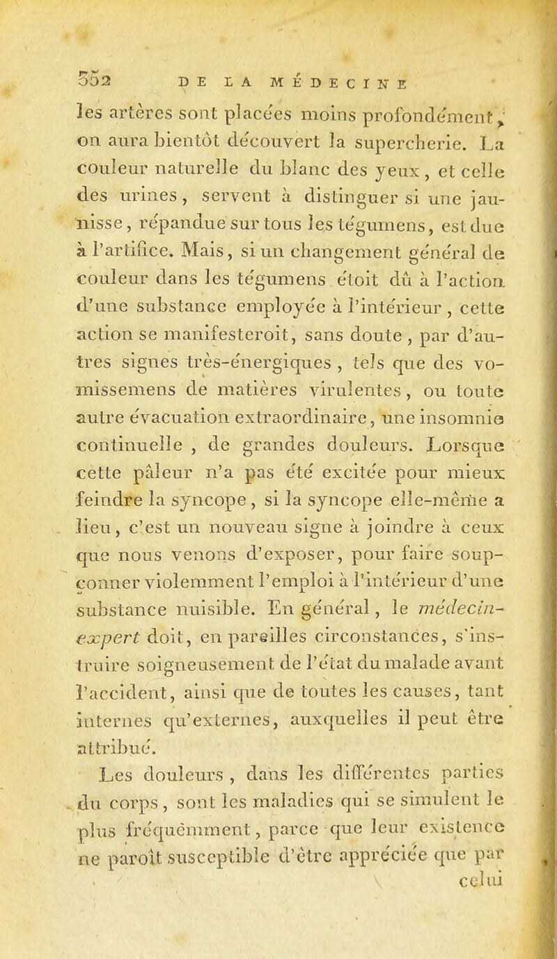 les artères sont place'es moins profbnde'mcnt on aura bientôt découvert la supercherie. La couleur naturelle du blanc des yeux , et celle des urines , servent à distinguer si une jau- nisse, repanduesur tous les te'gumens, est due à l'artifice. Mais, si un changement ge'ne'ral de couleur dans les te'gumens e'toit dû à l'actiori d'une substance employée à l'inte'rieur , cette action se manifesteroit, sans doute , par d'au- tres signes très-e'nergiques , tels que des vo- missemens de matières virulentes, ou toute autre e'vacuation extraordinaire, une insomnie continuelle , de grandes douleurs. Lorsque cette pâleur n'a pas e'té excite'e pour mieux feindre la syncope , si la syncope elîe-mêriie a lieu, c'est un nouveau signe à joindre à ceux que nous venons d'exposer, pour faire soup- çonner violemment l'emploi à l'intérieur d'une substance nuisible. En ge'ne'ral, le médecin- expert doit, en pareilles circonstances, s'ins- truire soigneusemen t de l'e'tat du malade avant l'accident, ainsi que de toutes les causes, tant internes qu'externes, auxquelles il peut être attribue. Les douleurs , dans les diffe'rentes parties . du corps , sont les maladies qui se simulent le plus fréquemment, parce que leur existence ne paroU susceptible d'être appréciée que par celui
