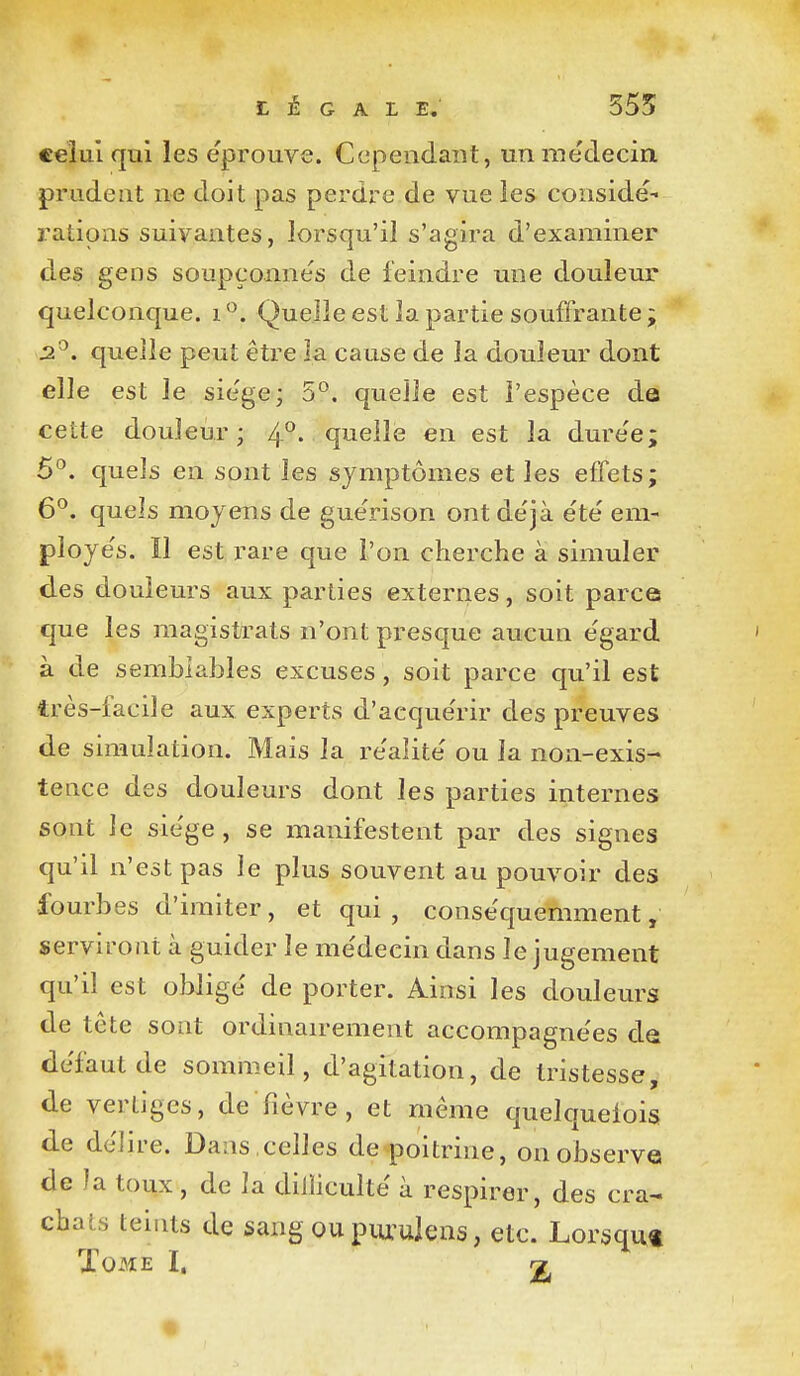 légale; 555 €€lul qui les éprouve. Cependant, unméclecia prudent ne doit pas perdre de vue les considé- rations suivantes, lorsqu'il s'agira d'examiner des gens soupçonne's de feindre une douleur quelconque, i Quelle est la partie souffrante ; 2^. quelle peut être la cause de la douleur dont elle est le sie'ge; 5*^. quelle est l'espèce de cette douleur; 4°. quelle en est la dure'e; 6°. quels en sont les symptômes et les effets; 6^. quels moyens de gue'rison ont de'jà été' em- ployés. Il est rare que l'on cherche à simuler des douleurs aux parties externes, soit parce que les magistrats n'ont presque aucun égard à de semblables excuses, soit parce qu'il est très-facile aux experts d'acquérir des preuves de simulation. Mais la réalité ou la non-exis- tence des douleurs dont les parties internes sont le siège , se manifestent par des signes qu'il n'est pas le plus souvent au pouvoir des fourbes d'imiter, et qui, conséquemment, serviront à guider le médecin dans le jugement qu'il est obligé de porter. Ainsi les douleurs de te te sont ordinan-ement accompagnées de défaut de sommeil, d'agitation, de tristesse, de vertiges, de fièvre, et même quelquelois de délire. Dans ,celles de<'poitrine, on observe de la toux, de la dilliculté à respirer, des cra- chats teints de sang ou piu:ulens, etc. Lorsqu* rn T •