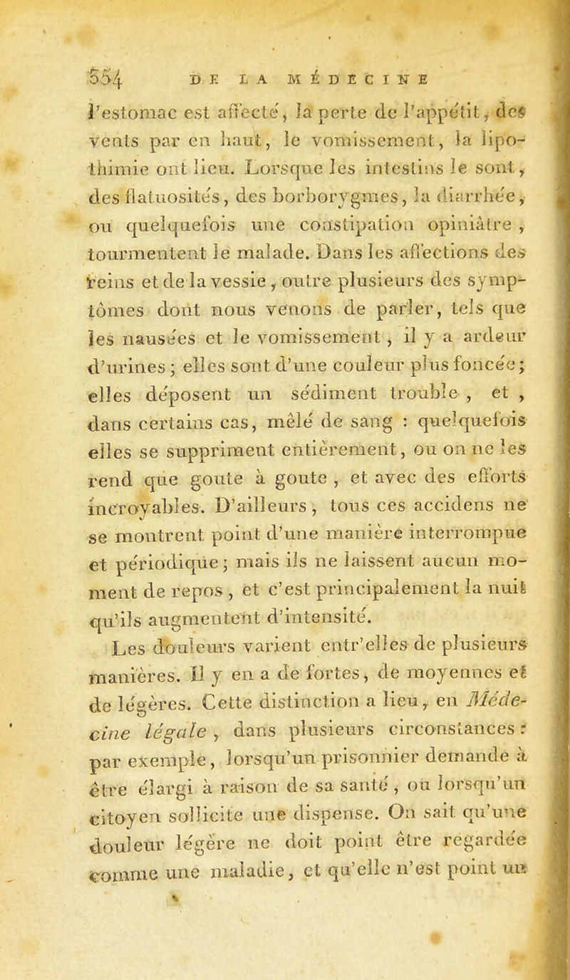 i554 ^ ^- ^ ^ MÉDECINE l'estomac est afîecte, la perte de l'appe'tit^ àcê vents par en haut, le vomissement, îa lipo- thimie ont lieu. Lorsque les intestins le sont, des flatuosites, des borborygmes, la diarrhe'e, ou quelquefois une constipation opiniâtre , tourmentent le malade. Dans les afiections des teins et de la vessie , outre plusieurs des symp- tômes dont nous venons de parler, tels que les nausées et le vomissement , il y a ardeur tl'urines ; elles sont d'une couleur plus fonce'e ; elles de'posent un sédiment trouble , et , dans certains cas, mêle' de sang : quelquefois elles se suppriment entièrement, ou on ne les i^end que goûte à goûte , et avec des efforts incroyables. D'ailleurs, tous ces accidens ne se montrent point d'une manière interrompue et pe'riodique j mais ils ne laissent aucun mo- ment de repos , et c'est principalement îa nuife qu'ils augmentent d'intensité'. Les douleurs varient entr'elles de plusieurs manières. Il y en a de fortes, de moyennes et de le'gères. Cette distinction a lieu^ en 3îéde- cine légale , dans plusieurs circonstances r par exemple, lorsqu'un prisonnier demande à être e'îargi à raison de sa santo ^ oti lorsqu'un citoyen sollicite une dispense. On sait qu'une doulem- le'gére ne doit point être regardée ^omme une maladie, et qu'elle n'est point uiî