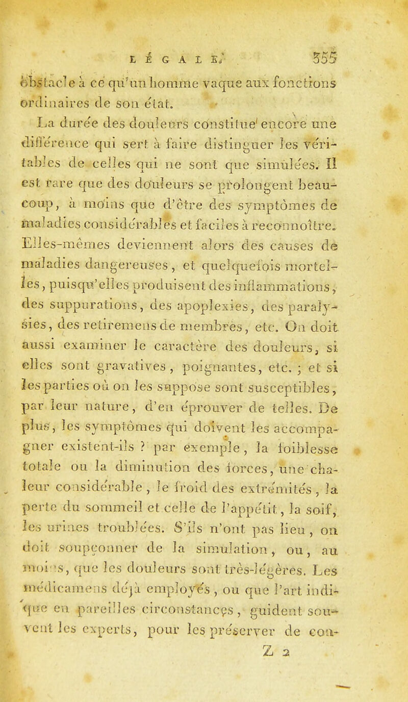 obstacle à ce qu'un homme vaque aux fonctions ordinaires de son état. La daree des douleurs constitue'encore une tlifiereuce qui sert à l'aire distinguer les ve'ri- tables de celles qui ne sont que simùlees. Il est tare que des do'uîeurs se prolongent beau- coup, à moias que d'être des symptômes de maladies considérables et faciles à reconnoitre. Elles-mêmes deviennent alors des causes de maladies dangereus'es , et quelquelqis mortel- les , puisqu'elles produisent des inflammations, des suppurations, des apoplexies, des paraly- sies, des retiremeiisde membres, etc. On doit aussi examiner le caractère des douleurs, si elles sont gravatives , poignantes, etc. ; et si les parties où on les suppose sont susceptibles, par leur nature, d'en éprouver de telles. De plus, les symptômes qui doivent les accompa- gner existent-ils ? par exemple, la loiblesse totale ou la diminution des iorces, une cha- leur considérable , le froid des extremite's , la perte du sommeil et celle de l'appétit, la soif, les urines troublées. S'ils n'ont pas lieu , on doit soupçonner de la simulation ^ ou, au moi:'s, que les douleurs sont très-le'gères. Les medicaraens dejù employas , ou que l'art indi^ que en pareilles circon&tancçs , guident sou* veut les experts, pour les préserver de coii>