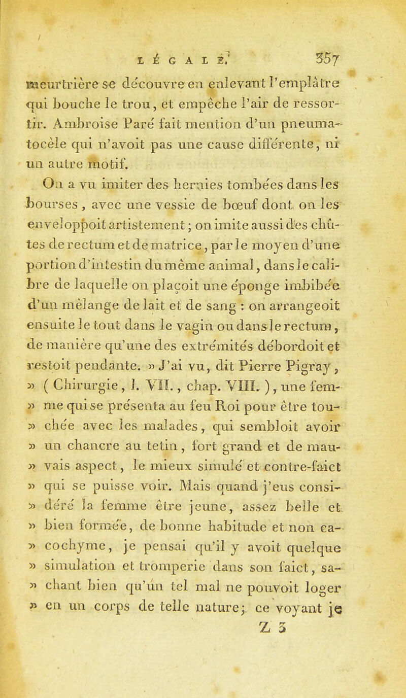 meurtrière S€ découvre en enlevant l'emplâtre qui bouche le trou, et empêche l'air de ressor- tir. Ambroise Pare' fait mention d'un pneuma- tocèle qui n'avoit pas une cause diiTe'rente, nr un autre fhotif. On a vu imiter des hernies tombe'es dans les Jbourses , avec une vessie de bœuf dont on les enveIop|)oit artistement ; on imite aussi d«s chû- tes de rectum et de matrice, par le moyen d'une portion d'intestin dumême animal, dans le cali- bre de laquelle on plaçoit une e'ponge imJjibe'e d'un mélange de lait et de sang : on arrangeoit ensuite le tout dans le vagin ou dans Je rectum, de manière qu'une des extrémités débordoitet restoit pendante. » J'ai vu, dit Pierre Pigray, 3î ( Chirurgie , 1. Vïï., chap. VIIL ), une fem- » me qui se pre'senta au feu Roi pour être tou- » chée avec les malades, qui sembloit avoir » un chancre au tetin, fort grand et de mau- » vais aspect, le mieux simule' et contre-faiet » qui se puisse voir. Mais quand j'eus consi- » àéré la femme être jeune, ass^z belle et » bien formée, de bonne habitude et non ca- » cochyme, je pensai qu'il y avoit quelque » simulation et tromperie dans son faict, sa- » chant bien qu'un tel mal ne pouvoit loger fi en un corps de telle nature; ce voyant je Z 5