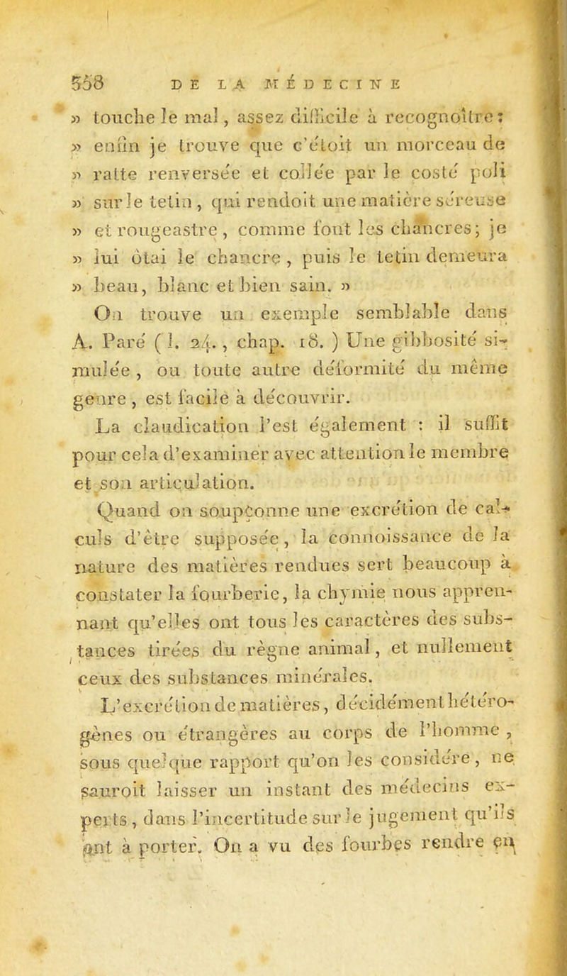 I 558 DE LA ivr ]■ D E C I W E » touche le mal, assez clifîlcile à recognoUrc: » eniin je trouve que c'e'toit un morceau de « ratte reiiverse'e et colJee par le costc poli » sur le tetin , qui rendoit une matière séreuse » et rougeastre , comme font les éhMicres; je » lui ôtai le chancre , puis le tetin demeura » beau, blanc et bien sain. » On trouve un exemple semblable dans A. Pare ( 1. s/u , chap. i8. ) Une gibbosite' si- muîe'e , ou toute autre de'iormite du même genre , est facile à de'couvrir. La claudication l'est e'galement : il suffit pour cela d'cKaminer avec attention le membre et son artit;u]ation. Quand on aojupÇonne une excre'tion de caî-f çuls d'être suppose'e, la connoissance de la n^iture des matières rendues sert beaucoup à constater la fourberie, la chjmie nous appren- nant qu'elles ont tous les caractères des subs- tances tirées du règne animal, et nullement ceux des substances mine'rales. L'excrétion de matières, décide'menthètc'ro- gènes ou e'trangères au corps de l'homme , sous quelque rapport qu'on les considère, ne pauroit laisser un instant des me'decins ex- perts , dans l'incertitude sur le jugement qu'ils jOLnt à porter. On a vu des fovn-bçs rendre 4-