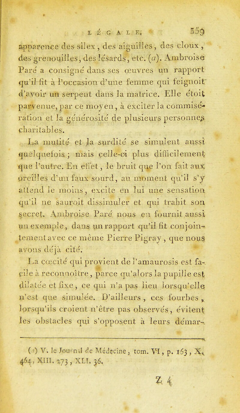 LÉGAL E, apparence des silex , des aiguilles , des doux , des grenouilles, des le'sards, etc. (e/). Ambroise Pare a consigne' dans ses œuvres un rapport qu'ilTit à l'occasion d'une femme cjui feignoit' d'avoir un serpent dans la matrice. Elle e'toit parvenue, par ce moyen, à exciter la commisé- ration et la ge'nérosité de plusieurs personne^ charitables. Iu3i mutité' et jla surdité se simulent aussi quelquefois ; mais celle-ci plus diflicilement que l'autre. En effet, le bruit qiie l'on fait aux oreilles d'un faux sourd, au moment qu'il s'y attend le moins, excite en lui une sensation qu'il ne sauroit dissimuler et qui trahit son secret. Anibrpise Paré nous en fournit aussi un exemple, dans un rapport qu'il fit conjoin-- lementavec ce même Pierre Pigray , que nou§ avons déjà cité. La cœcité qui provient de l'amaurosis est fa- cile à reconnoUre, parce qu'alors la pupille est dilatée et fixe, ce qui n'a pas lieu lorsqu'elle n'est que simulée. D'ailleurs , ces fourbes , lorsqu'ils croient n'être pas observés, évitent les obstacles qui s'opposent à leurs démar-. ( 0 V. le JouiTiil de Médecine, tom. VI, p. 163 , X,. 464, XIII. a73, XLT. 36. 2^. 4