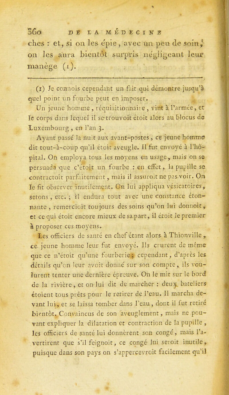 S6o DBtAMKDEClKB ches : et, si on les epie, avec un peu de soin,* on les aura bientôt surpris négligeant leui? manège (i). (i) Je conaois cependaht un fait qui démontre jusqu'à quel point un fourbe peut en imposer. Un jeune homme , réquisitionnaire , vint à l'armée, et le corps d'ans lequel il setrouvoit étoit alors au blocus de Luxembourg , eii l'an 3. Ayant passé la nuit aux avant-postes, ce jeune homme dit tout-à-coup qu'il étoit aveugle. Il fut envoyé à l'hô- pital. On employa tous les moyens en usage, mais on s© persuada que c'étoit un fourbe : en effet, la pupille se contractoit parfaitement, mais il assuroit ne pas voir. On le fit observer inutilement. On lui appliqua vésicatoires, setons, etc. ; il endura tout avec une constance éton- nante , remercioit toujours des soins qu'on lui donnoit, et ce qui étoit encore mieux desapart, il étoit Je premier à proposer ces moyens» Les officiers de santé en chef étant alors à Thionville , ce jeune homme leur fut envoyé. Ils crurent de même que ce n'étoit qu'une fourberief cependant, d'après les- détails qu'en leur avoit donné sur son compte,, ils vou- lurent tenter une dernière épreuve. On le mit sur le bord de la rivière, et on-lui dit de marcher : deu)^ bateliers étoient tous prêts pour le retirer de l'eau. Il marcha de- vant lui, et se laissa tomber dans l'eau, dont il fut retiré bit-ntôt. Convaincus de son aveuglement, mais ne pou- vant expliquer la dilatation et contraction de la pupille , les officiers de santé lui donnèrent son congé, mais l'a- vertirent que s'il feignoit, ce congé lui seroit inutile, puisque dans son pays on s'appercevroit facilement qu'il