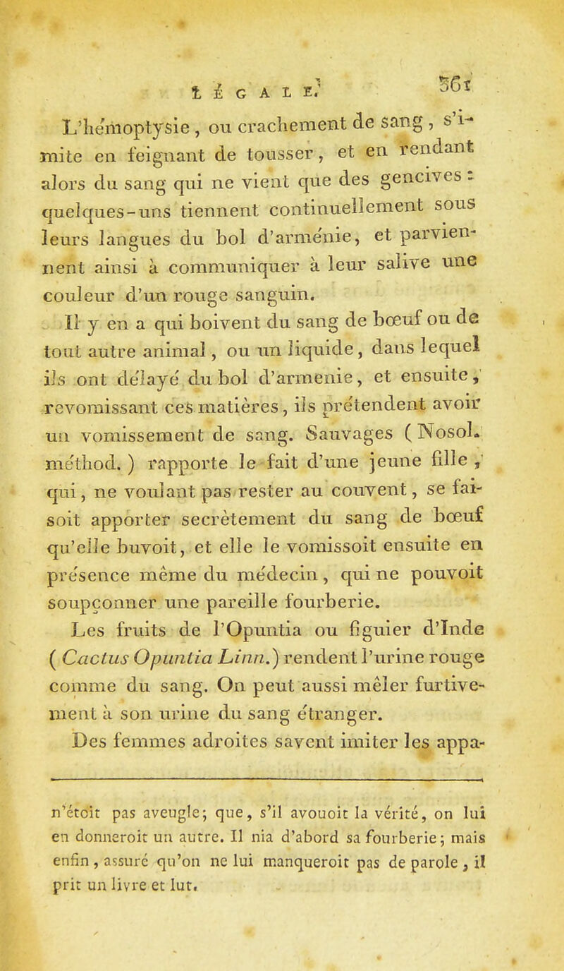 L'hémoptysie , ou crachement de sang , s'i- mite en feignant de tousser, et en tendant alors du sang qui ne vient que des gencives • quelques-uns tiennent continuellement sous leurs langues du bol d'armenie, et parvien- nent ainsi à communiquer à leur salive une couleur d'im rouge sanguin. Il y en a qui boivent du sang de boeuf ou de tout autre animal, ou tm liquide, dans lequel ils ont délaye' du bol d'armenie, et ensuite, revomissant ces matières, ils pre'tendent avoir un vomissement de sang. Sauvages ( Nosol. mëthod. ) rapporte le-fait d'une jeune fille qui, ne voulant pas rester au couvent, se fai- soit apporter secrètement du sang de bœuf qu'elle buvoit, et elle le vomissoit ensuite en pre'sence même du médecin , qui ne pouvoit soupçonner une pareille fourberie. Les fruits de l'Opuntia ou figuier d'Inde ( Cactus Opuntia Linn.) rendent l'urine rouge comme du sang. On peut aussi mêler furtive- ment à son urine du sang étranger. Des femmes adroites savent imiter les appa- n'étoit pas aveugle; que, s'il avouoic la vérité, on lui en donneroit un autre. Il nia d'abord sa fourberie; mais enfin , assure qu'on ne lui manqueroit pas de parole , il prit un livre et lut.