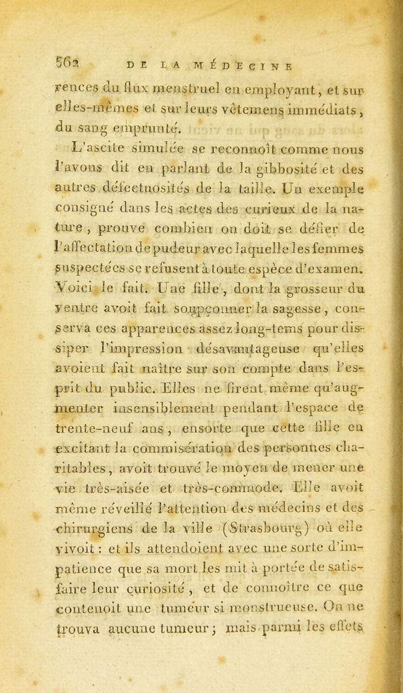 rences du flux roeiistruel en employant, et sup elies-roêmes et sur ie:uc3 Yéteiiïeii^ imrae'diats, du sang emprunte'. * • - ; L'ascite simuîe'e se reconnoit comme nous l'avons dit ea padant de ]a gibJîosite'et des autres.de'feetuQsiîés de ia taiJîe. Un exemple consigne' dans les actes des cm'jcux xle la na^ ture , prouve combien on doiit se de'iier de raffectation de pudeur avec laquelle les femmes jS Lispecte'es se refusent à toute espèce d'examen. Voici le fait. Une fille, dont la grosseur du yentre avoit fait so.upçoMier la sagesse , conr ;ssrva ces apparences assez îong-tems pour dis- siper l'impression de'sav-aiitageuse qu'elles avoient fait naître sur son compte dans l'esr prit du public. Elles ne firent même qu'aug- iiiexiter insensiblement pendant l'espace de trente-neuf ans , ^nsorte que eétte fille eu excitant la coramisiératiqa des pereonues cha- ritables , avoit trouve' le mojea de mener une Af^ifi très-aise'e et très-commode. Elle avoit même re'veilië l'attention des me'decins et des chirurgiens de la ville (Strasbourg) où elle vivoit : et ils attendoient av.ec une sorte d'im- patience que sa mort les mit à porte'e de satis- faire leur curiosité, et de connoilre ce que contenoit une tumeur si monstrueuse. On ne prouva aucune tumeur ; mais^armi les efiets