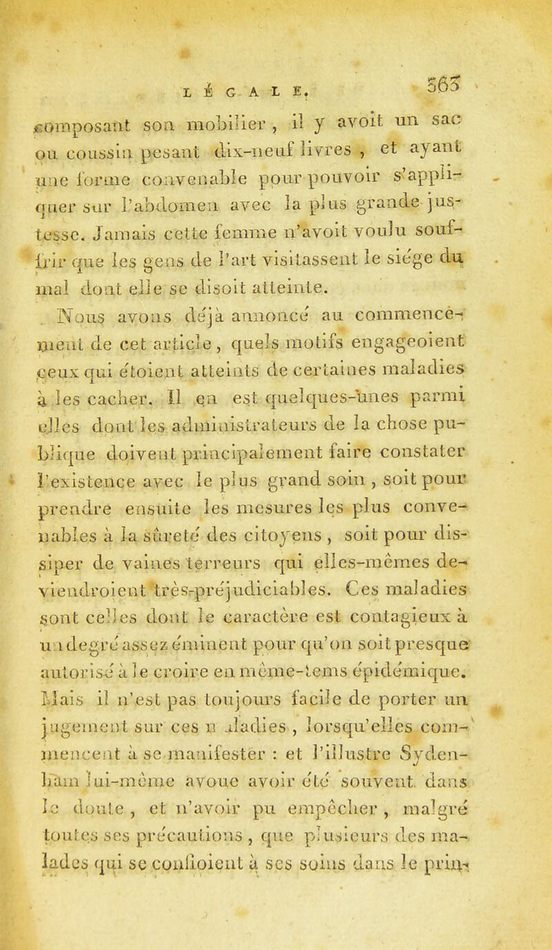 LEGALE. isomposant soa mobilier , il y avoït un sac ou coLissiu pesant dix-neuf livres , et ayant une l'orme convenable pour pouvon^ s'appii- fjuersar l'abdomen avec la plus grande jus- tesse. Jamais celte femme n'avoit voulu souf- ti'ir que les geas de l'art visitassent le sie'ge du mal dont elle se disoit atteinte. Nous avons dyjà annonce' au commence- ment de cet article , quels motifs engageoient ,(3euxqui etoient atteints de certaines maladies à .les cacher. 11 qn est quelques-unes parmi ujles dont les administrateurs de la chose pu- blique doivent principalement faire constater l'existence avec le plus grand soin , soit pour prendre ensuite les mesures les plus conve- nables à la surete' des citoyens , soit pour dis- siper de A^aines terreurs qui elles-mêmes de- viendroient trèsrpre'judiciables. Ces maladies sont celles dont le caractère est contagieux à u idegrc assez e'minent pour qu'on soit presque autorisé à le croire en mcme-lems épide'mique. Mais il ïi\esl pas toujours facile de porter un jugement sur ces n Jadies , lorsqu'elles coni-' menceiit à se manifester : et l'illustre Syden- hàmïui-môme avoue avoir ete souvent dans le dnule , et n'avoir pu empêcher, malgré toutes ses pre'cautions , que plusieurs des ma-, ladcs qui se conlioient à ses soins dans le prin^.