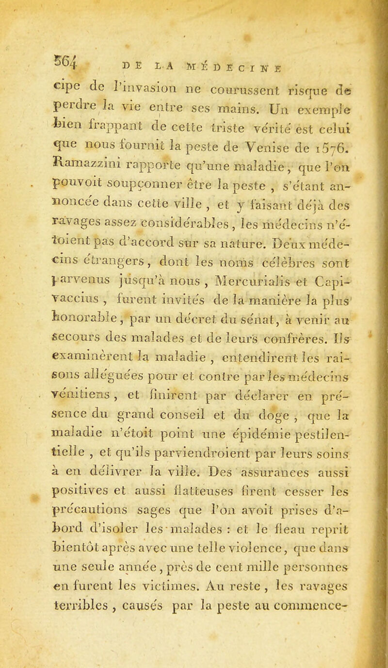 DE LA ÏVrîïDEcrîrE cipe de J'invasion ne courussent risque de perdre Ja vie entre ses mains. Un exemple bien frappant de cette triste vérité est celui que nous fournit la peste de Venise de 1576. ïlamazzini rapporte qu'une maladie, que l'on pquvoit soupçonner être la peste , s'étant an- noncée dans cette ville , et j faisant déjà des ravages assez considérables , les médecins n'é- toient pas d'accord stir sa nature. Deux méde- cins étrangers, dont les noms célèbres sont j-arvenus jusqu'à nous , Mercurialis et Capi- Taccius , furent invités de la manière la plus honorabie, par un décret du sénat, à venir au secours des malades et de leurs confrères. Ily examinèrent la maladie , entendirent les rai- sons alléguées pour et contre par les médecins vénitiens , et finirent par déclarer en pré- sence du grand conseil et du do*ge , que la maladie n'étoit point une épidémie pestilen- tielle , et qu'ils parviendroient par leurs soins à en délivrer la ville. Des assurances aussi positives et aussi flatteuses lirent cesser les précautions sages que l'on avoit prises d'a- feord d'isoler les malades : et le fléau reprit bientôt après avec une telle violence, que dans une seule année, près de cent mille personnes en furent les victimes. Au reste , les ravages terribles , causés par la peste au commence-