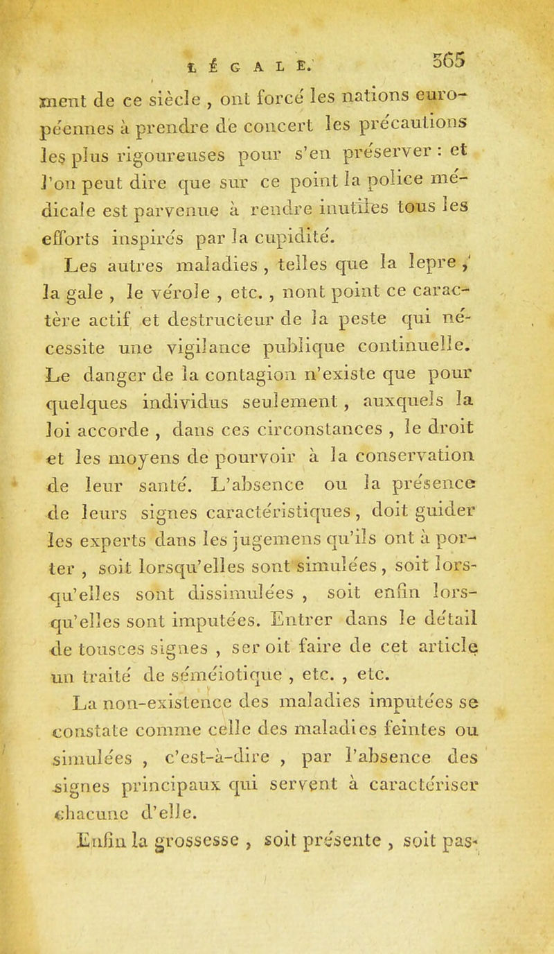 fc i G A L E. 565 ment de ce siècle , ont forcé les nations euro- péennes à prendre dé concert les précautions les plus rigoureuses pour s'en préserver : et l'on peut dire que sur ce point la police mé- dicale est parvenue à rendre inutiies tous les efforts inspirés par la cupidité. Les autres maladies , telles que la lepre la gale , le vérole , etc. , nont point ce carac- tère actif et destructeur de la peste qui né- cessite une vigilance publique continuelle. Le danger de la contagion n'existe que pour quelques individus seulement, auxquels la loi accorde , dans ces circonstances , le droit €t les moyens de pourvoir à la conservation de leur santé. L'absence ou la présence de leurs signes caractéristiques, doit guider les experts dans les jugemens qu'ils ont à por- ter , soit lorsqu'elles sont simulées , soit lors- <ju'elîes sont dissimulées , soit enfin lors- qu'elles sont imputées. Entrer dans le détail de tousces signes , ser oit faire de cet article un traité de séméiotique , etc. , etc. La non-existence des maladies imputées se constate comme celle des maladies feintes ou simulées , c'est-à-dire , par l'absence des ^signes principaux qui servent à caractériser chacune d'elle. JLnlîn la grossesse , soit présente , soit pas-
