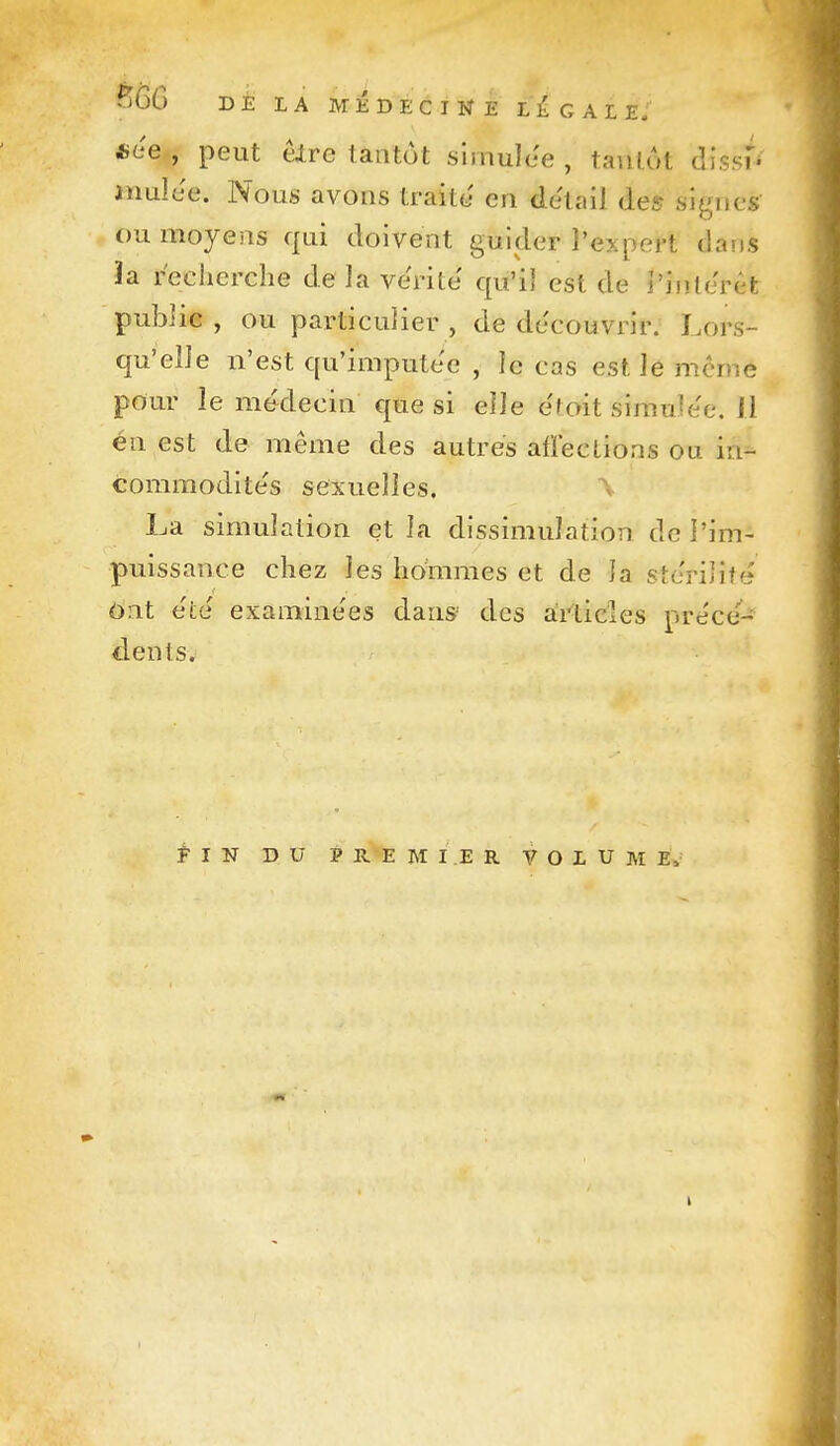 B6G DE LA MÉDECINE LÉgALE; «ce , peut êlre tantôt simulée , tantôt dissi'- mulee. Nous avons traite en détail àes signes ou moyens qui doivent guider l'expert dans ïa recherche de Ja vérité qu'il est de i'inlerêfc publie , ou particulier , de découvrir. Lors- qu'elle n'est qu'imputée , le cas est le même pour le médecin que si elle e'toit simuîe'e. il en est de même des autres affections ou in- commodite's sexuelles. \ La simulation et la dissimulation de l'im- puissance chez les hommes et de la stcriJifé Ont e'ce' examine'es dans des articles prece'- dents. Pin du premier volume.