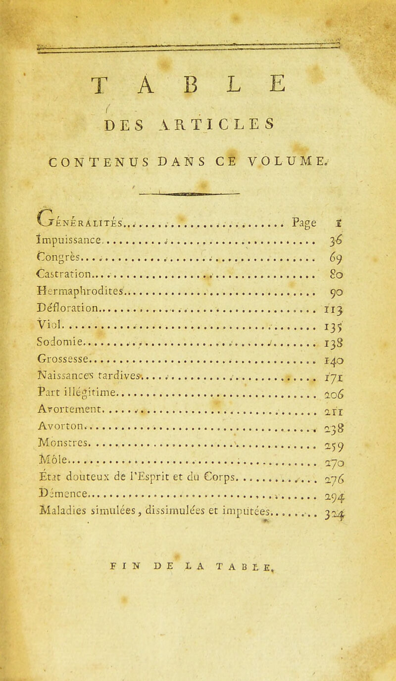 TABLE i' DES ARTICLES CONlTENUS DANS CE VOLUME.' (j'ÉnÉralités...-...... .■ Page ï Impuissance j ^6 (Congrès... 69 Castration.... ■ 2o Hermaphrodites 90 Défloration ii^ Viol 135 Sodomie j 13S Grossesse é 140 Naissances tardives».... .■ .■ l'yi Part illégitime 2.0^ Arortement 2rr Avorton. , 2.38 Monstres o^c^ Môle 270 Etjt douteux de l'Esprit et du Corps ny^ Djmence -. Maladies simulées, dissimule'es et imputées •., 32^ FIN DE LA TABLE,