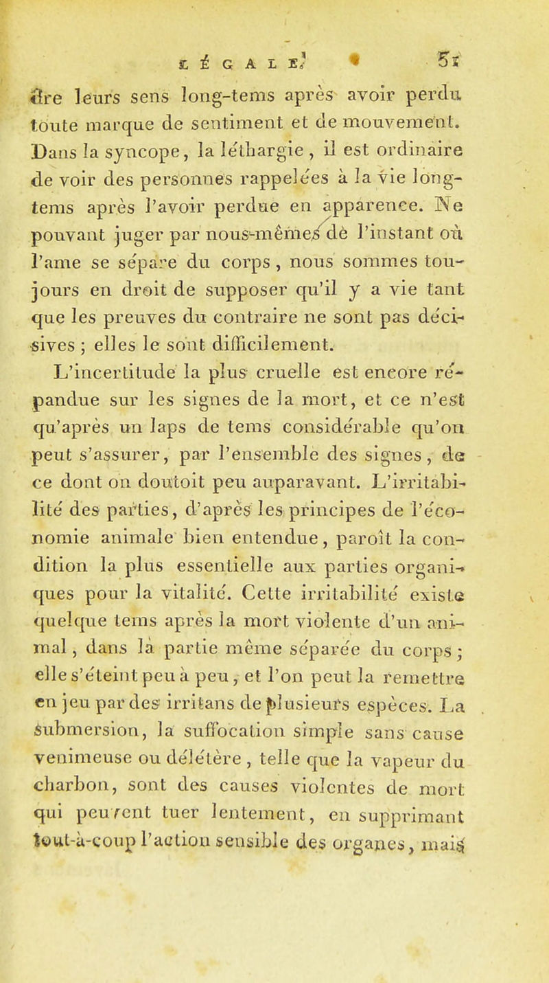 SC ± G A L ï' « 5S cîre leurs sens long-tems après avoir perdu toute marque de sentiment et de mouvement Dans la syncope, la létbargie , il est ordinaire de voir des personnes rappelées à la vie long- tems après l'avoir perdue en apparence. Ne pouvant juger par nous-mème/dè l'instant où l'ame se sépare du corps, nous sommes tou- jours en droit de supposer qu'il y a vie tant que les preuves du contraire ne sont pas déci- sives ; elles le sont difficilement. L'incertitude la plus cruelle est eneore ré- pandue sur les signes de la mort, et ce n'est qu'après un laps de tems considérable qu'on peut s'assurer, par l'ensemble des signes, de ce dont on doutoit peu auparavant. L'irritabi- lité' des parties, d'après les principes de l'éco- nomie animale bien entendue, paroit la con- dition la plus essentielle aux parties organi-. ques pour la vitalité. Cette irritabilité existe quelque tems après la mort violente d'un ani- mal , dans là partie même sépare'e du corps ; elle s'éteint peu à peu, et l'on peut la remettre en jeu par des1 irritans de plusieurs espèces. La Submersion, la suffocation simple sans cause venimeuse ou délétère , telle que la vapeur du charbon, sont des causes violentes de mort qui peuvent tuer lentement, en supprimant îuut-à-coup l'action sensible des organes, mais;