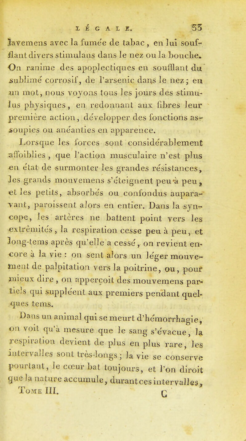 r É G A L 55 ïavemens avec la fumée de tabac , en lui souf- flant divers stimulans dans le nez ou la bouche. On ranime des apoplectiques en soufflant du sublime' corrosif, de l'arsenic dans le nez; en un mot, nous voyons tous les jours des stimu- lus physiques , en redonnant aux fibres leur première action, développer des fonctions as- soupies ou anéanties en apparence. Lorsque les forces sont considérablement affaiblies , que l'action musculaire n'est plus en état de surmonter les grandes résistances, les grands mouvemens s'éteignent peu'à peuj €t les petits, absorbés ou confondus aupara- vant, paraissent alors en entier. Dans la syn- cope, les artères ne battent point vers les extrémités , la respiration cesse peu à peu, et 3ong-tems après qu'elle a cessé, on revient en- core à la vie : on sent alors un léger mouve- ment de palpitation vers la poitrine, ou, pour mieux dire , on apperçoit des mouvemens par- tiels qui suppléent aux premiers pendant quel- ques tems. Dans un animal qui se meurt d'hémorrhagie, on voit qu'à mesure que le sang s'évacue, la respiration devient de plus en plus rare/les intervalles sont très-longs; la vie se conserve pourtant, le cœur bat toujours, et l'on diroit que la nature accumule, durantcesintervalles, Tome III. p