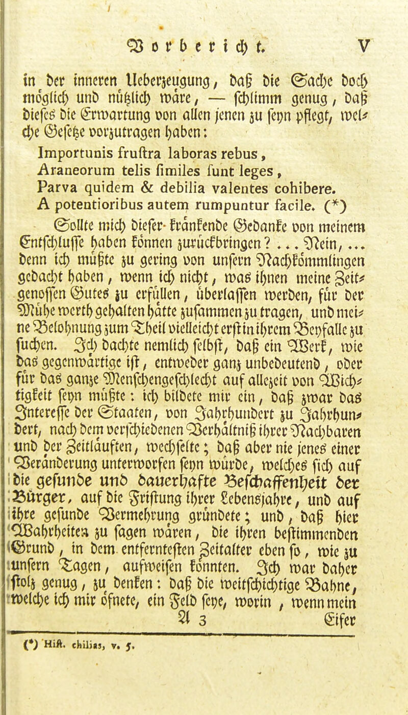 in htt inneren lleberjeugung, ba§ Die <^ad)c boc& mo^iid) unb nü^licl) wäre / — fcl)(inim genug, Da| biefcö Die ^tmartung oon allen jenen fepn pflegt/ ct)e ©efe^e üoi'jutragen l)aben; Importunis fruftra laboras rebus, Araneorum telis fimiles funt leges , Parva quidem & debilia valentes cohibere. A potentioribus autem rumpuntur facile» (*) &UU mid) biefer- fvanfenbe ©cbanfe wn meinem ^ntfd)luj]e ^nben fonnen aUfücfbringen? .., Wm,... benn id) mü^te ju gering üon unfern ^ad)fdmm(ingen gebacbt i)aben, menn id) md)t, waö i()nen meine Beit^* genojicn©uteeJ ju erfüllen, uberfajfen werben, für ber ?Ö^^l)en)er^^gel)a(^enl)dtte sufammenju tragen, unbmei^ ne ^elol^nung jum ^l)eil \)ieaeid)t erftinif)rem ^cpfallc ju fuc^cn. 3d) bad}te nemlid) jelbfi, ba§ ein ^crf, wie taö gcgcnn)drtige iji, entmeber ganj unbebeutenb, ober für baö ganje ^cnfd)engefd)lec^t auf aUejcit uon ^ßic^^^ tigfeit fet>n mü§te: id) bilbete mir ein, ba§ jmar baö Sntereffe ber Staaten, üon ^a^rbunbert §u Sabrbun*» i)ert, nad) bem oerfd)iebencn Q}crbd(tni§ ibrer ?Rad)baren tmb ber geitlduften, wed^feltc; ba§ aber nie /eneö einer ' ^erdnberung unterworfen f^pn würbe, mid)c$ fid) auf itie Qefunbe nnb banexlnfte ^efdbaffenijett bet ;a5ürger, auf bie ^rif^ung ibrer Sebenöjabrc, unb auf iibre gefunbe ^ermebrung grünbete; unb, ba§ biec *OBabrbeitca ju fagen waren, bie ibren beflimmenben (©runb, in bem. entfernteflen ßeitatter eben fo, wie mnfern '^agen, aufweifen fonnten. 3d) war babec ff o(j genug, ^ benfen: ba^ bie weitfcbi^tige ^abne, twelcbe icb mir ofnete, ein gelb fepe, worin , wenn mein ^ 3 ^-ifet Hift. ehilits, v. 5.