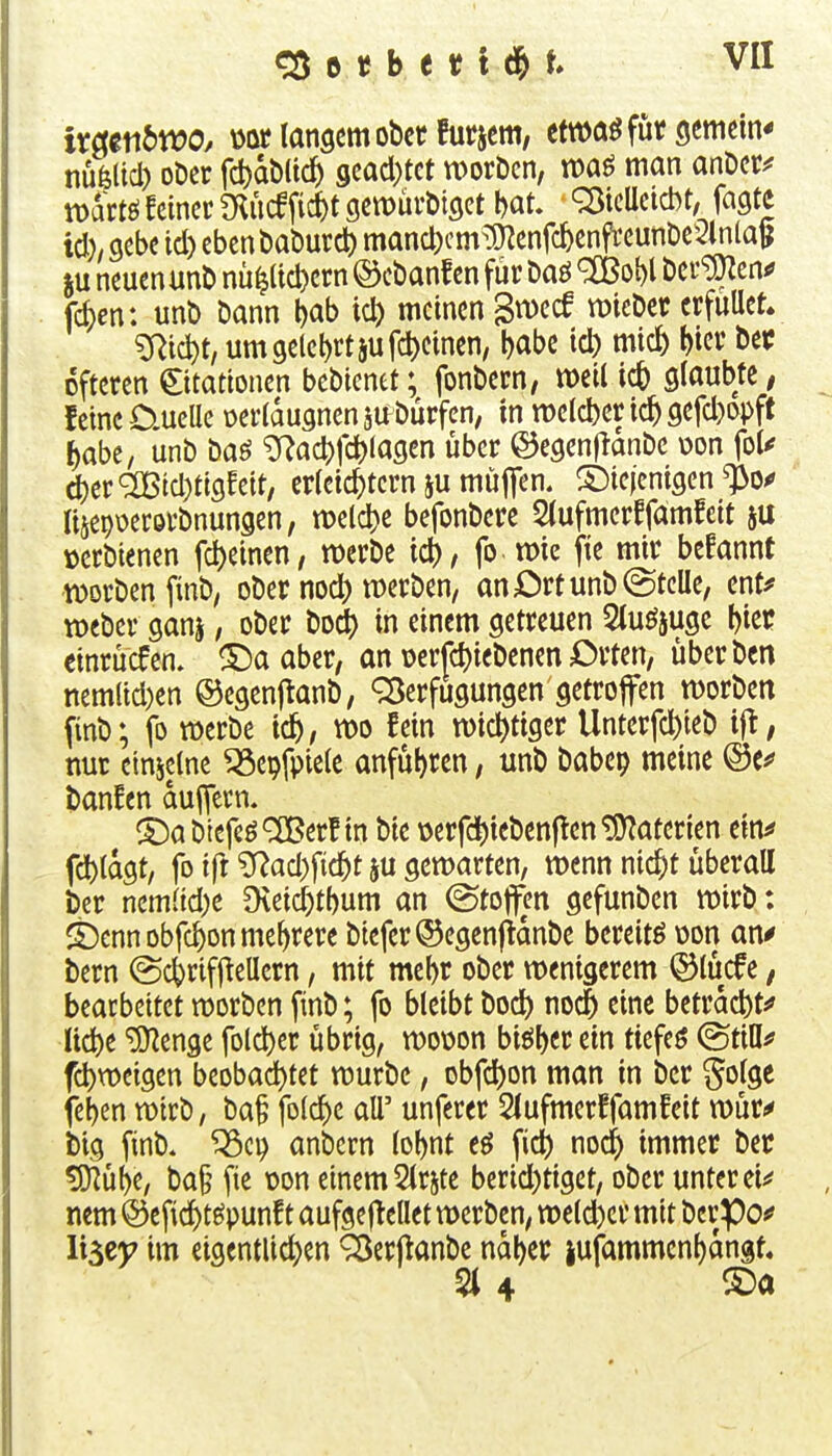 ixatnbwo, üor langem obetfurjem, etwaö für gemein* nüölid) oDer fd)dMtc^ gcacl)tct worDcn, man anDer^* mdrtö feiner 9Ctt)ürt)i3et bat. ^icUctcbt, fagte td). gebe id) eben baöurd) mand)cm^0^enfcbenfreunDe5lnla^ iu neuen unt) nü^(id)ern ©cbanf cn für Daö ^obl Der^en^ fc^cn: unt) Dann bab ict) meinen giDecf tt)ieDcr erfüllet» ^ic^t, um gelehrt 5ufd)einen^ babc id) mic5 1>« öfteren ©tattonen bebienet; fonbern, weil ic& glaubte, feine O-UcUe üerldugnen jabürfcn, in tt)clcl)er ic^ gefd)opft ^abe, unb baö ^f^a4)fc^lagen über ©egenflanbe üon fol< 4)er^id)ttgfett, erleichtern ju müjTen. diejenigen ^o^ lisepoerövbnungen, miä)t befonbere Slufmerffamfeit ju üerbienen fd)einen, tt)erbe ic^, fo mie fte mir befannt werben finb; ober nocl) werben, an Ort unb ©teile, ent# tücber ganj, ober bodt) in einem getreuen Sluöjuge l)iec einrücfen. S)a aber, an \)erfd)iebenen £>rten, überbcn nem(id)en ©egenftanb, Verfügungen getroffen worben finb; fo werbe tc^, wo fein wichtiger Unterfcl)ieb ifi, nur einzelne ^epfpiele anfuhren, unb babep meine ©e^ banfen duifern. ^^abtefcö^erf in bie oerfd)ieben|ten Materien ein^ fcl)tdgt, fo ifr ^ad)^i<i)t ju gewarten, wenn nic^t überall bcr nem(id;e Dveid)t()um an ©tofl^en gefunben wirb: ^ennobfc^on mehrere biefer®egenfidnbe bereite üon an^ bern (Sc^riffiellern, mit mebr ober wenigerem ©lücfe, bearbeitet werben finb; fo bleibt bocl) noc§ eine betrdd)t^ Uc^e ^enge fold)er übrig, woüon biöbcrein ticfeö ©tiö^ fc^weigen beobad)tet würbe, obfcl)on man in ber golge feben wirb, baf fDlc^)e all' unferer Slufmerffamfeit wür<* big finb. ^ci) anbern lobnt eö fid) nod^ immer ber ^hU, ba§ fie üon einem 2lrste berid)tigct, ober unter ei;* nem @efid)te5punf t aufgeflellet werben, wetd)cr mit berpof li^zy im eigentlid^en Verfianbe ndber iufammenbdngt. 514 COa