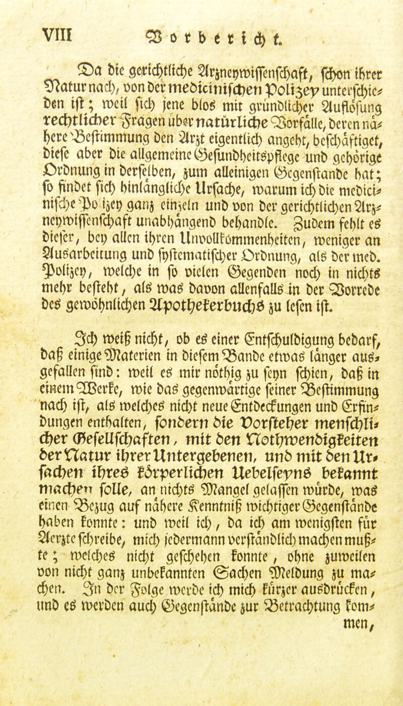 ücatur md), \)on bei: meöicintfct?en Poli$e^ untei-fdjic^ t)en if!; weil fid) jene b(o^ mit grünMtd)ef Siufldfung rcct)tltd)er ^tä^tn iib^x natürltcbe Vorfalle, bcrcn nd^ l^crc^^cftimmung Den ^Irjt cigentltd) angcl)t, bcfd}dfttgct; biefc aber bie allgemeine C^iefunöbeit^ppccjc unb c\cl)6rigc i^rbnung in berfelben, jum aUeinigcn ©cgenftanbe hat; fo finbet fid) binlang(id)e Urfad)e/ wai-um ic^bie mebici^ mfd}e^l3o {5er)gana cimeln unbücn bergeri(^tUd)en2lr5^ nepn)ij]enfd)aft unabl)dngenb ber)anble. ^uDm fel)lt eö biefer, bep allen ibren Unoollförnmenbciten, weniger an Siuöarbeltung unb fpftcmatifd)cr Drbnung, a(g ber meb. ^oltjet), n>eld)e in fo fielen ©egenben nod) in nid)tg mebr beftebt, a(ö raaö baüon aUenfallö in ber Q)orrebe bcö 9emö()n(ic^en %ipotl^eUxbU(t}^ 5U Icfcn i|t. 3d) meif nid^f, ob eö einer (Jntfc^ulbigung bebarf, baf einige ?0?aferien in biefem^anbe etwag langer auö* gefallen finb: meil eö mir notb/S 5U fepn fd)icn, ba§ in einem ^erfe, wie baö gegenwärtige feiner ^ejlimmung nac^ ifl, alö iT)eld)eö ntd)t neue Sntbccfungen unb gifn^ bungen enthalten, fonbexnt>ie Votftefjev metifi^lt* c^er Q^efeüfd)aften, mit den nott^trenötgBeiten berViatux i\:)vex VinterQedemv, nnb mit öenUr* fßct>en il7reö ^6r^?erlict7en Uebclfe')7nö beBantit machen foUe, anntd;tö Langel gelajfen würbe, waö einen ^ejug auf ndbere ^enntni^ wichtiger ©egcnfldnbe baben fonnte: unb weil id), ba id) am wcnigf^en für Sierjte fd)reibe, mtd) /ebermann Derfldnblid) mad)en muf te; weld)eö nid)t gefc^ebcn fonnte, obne juweilen üon nicbt ganj unbekannten ©ad)en Reibung au ma*' c^en. 3ti bcr ^olgc werbe id) mid) Fürjcr au^brücfen, unb cö werben aud; (23egen|l:dnbc jur ^etract)tung Im^ men,