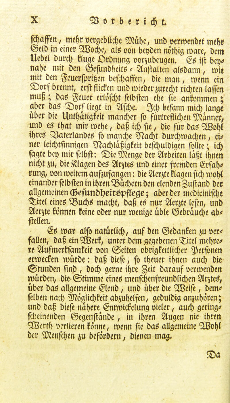 0 b e 11 d& t fc^affen, mc^r mgcbfic^c ^u()C, \xnt> mmnUt mtht ©CID in einer ^od)e, a(ö wn bcpben not^s Dem Uebet Durd) fiuqc örDnung üoviubcugcn. @ö t|i bep^ nal)e mit Den ©efunDbcitö ^ 51n|klten al^Dann, wie mit Den geucrfpri^en be|ct)a|fcn, Die man, wenn ein 5)orf bccnnt, erftflicfcn unD mteDer 5ured)t richten lajTcti mu§; Dag §cucr eriofc^t fclbjten e^e fic ankommen ; aber Daö ©orf liegt in Sifc^e. ^d) bcfann mid) lange über Die Unt^dtigfeit mand)er fo furtrefiid)en iD^dnncr; unD tf)at mir mebe, Da§ ic^ fie, Die fiir Daö <3Bol)f il)rcö Q3aterlanDeö fo mand)e ^ad)t Durd)tt)ad)en, et^ ner (eid)tfmnigen ^ac^ld§ig!eit befd)utDigen foUte; iä) fagte bcp mir felbjt: ^^ie ^enge Der 5(rbeiten ld§t ibneit nid)t 5U, Die klagen Dcö SIrjteel unD einer frcmDen ^rfaf)^ rung, üoniDeitemaufjufangen: Die Stcrjteflagen fid)n)ol>( cinanDcr fclbflen in i^ren ^ud)ern Den clenDen BuflanD Der allgemeinen (Befun6l7ettöpflec(c; aber Der mcDicinifd)e ^itcl eineö 33uct)ö mac^)t, Da§ nur 2(erjte lefcn, unö Slerjtc fonnen feine ober nur wenige üble ©ebrduc^e abf flellen. & mt alfo natürlid), auf Den ©eDanfen ju üer:? fallen, Da§ ein <^crf, unter Dem gegebenen '^itel me^re^ re 5(ufmerffamfcit oon (Reiten Dbrigfeitlic^)er ^erfonen ermecfen würbe: Da§ Diefe, fo tl)euer i^nen aucb Die- (StunDen fin.D , Dod) gerne i^re geit Darauf ücrmenDeit würben, Die-Stimme eineö menfc^enfrcunDfic^ien 5(rjteö^ Uber Daö allgemeine ^lenD, unD über Die ^cife, Denv? felben nad) ^oglid)feit abjubelfen, geDulDig an5ut)6rcn; unD Da^ Diefe nd()ere ^ntwidPelung mkv, aud) geringe fd)cinenDen ©egenf^dnDe, in il)rcn 5(ugen nie ibren ücriieren fdnne, wenn fie Daö allgemeine ^o^I bcr iKenfc^en ju beforDern, Dienen ma^, Sa