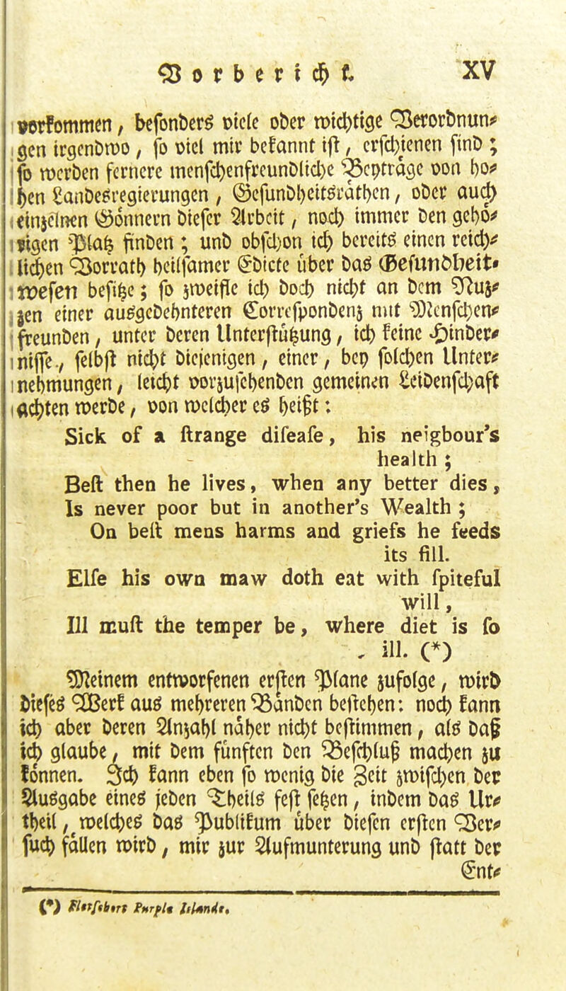iterfommen, bcfonberö mk ober n)id)tt9C Q^erorbnun^ gen irgcnDmo, jb \)tel mir befannt ijl, cvfc^jenen [inD ; ifo tDcrben fernere menfct)enfreunD(id)e ^cptrage m\ ho^ ;f)cn Sanbe^regierungen , ®cfunbl)eitöi'atl)en, ober aud> (Clnjclnen <ö6nncrn biefcr 5irbcit, no4) immer ben gebo^ ifigcn ^ia^ jünben ; unb Dbfcl)on ic^ bereitö einen reidy . li^en SjorratI) beilfamer ^bicüe über baö (BcfunMiett* : wefeti befi^c; fo jiDeifle id) bod) nicbt an bcm ^Ruj^ ;5en einer au^gcbel)nteren Corrcfponbenj mit ?OJenfd)en^ ' fteunben, unter bcren Unterftü^ung, ic^ feine ^inber# intflfe., felbjt nid^t biejenigen, einer, bep folcben Untere inebmungen; kx^t wvjufebenben gemeinen ^ciDenfd;aft lachten n>erbe, oon weldber eö ^ei^t: Sick of a ftrange difeafe, his neigbour's health ; Beft then he lives, when any better dies, Is never poor but in another's M'^ealth ; Oa belt mens harms and griefs he feeds its fill. Elfe his own maw doth eat with fplteful will, III muft the temper be, where diet is fo , ill. C) deinem entworfenen erjlen $fane jufolge, tDirÖ Jiefeö ^erf auö mef)reren ^anbcn bejicl)en: noii fam id) aber beren Stnjabl nabßt nid)t beftimmen, a(ö Daf ic^ glaube, mit bem fünften ben ^efd)lup ma(^)en fdnncn. 3cb ^cmn eben fo roenig bie ^üt 5n)tfd)en bec Sluögabe eineö jeben ^beilö fejt fe^en, inbem baö Ur^ tl)cU,^n)e(d)eö baö ^ublüum über biefcn crflcn ^er^ fuc^ fallen wirb, mir jur Slufmunterung unb ftatt bep