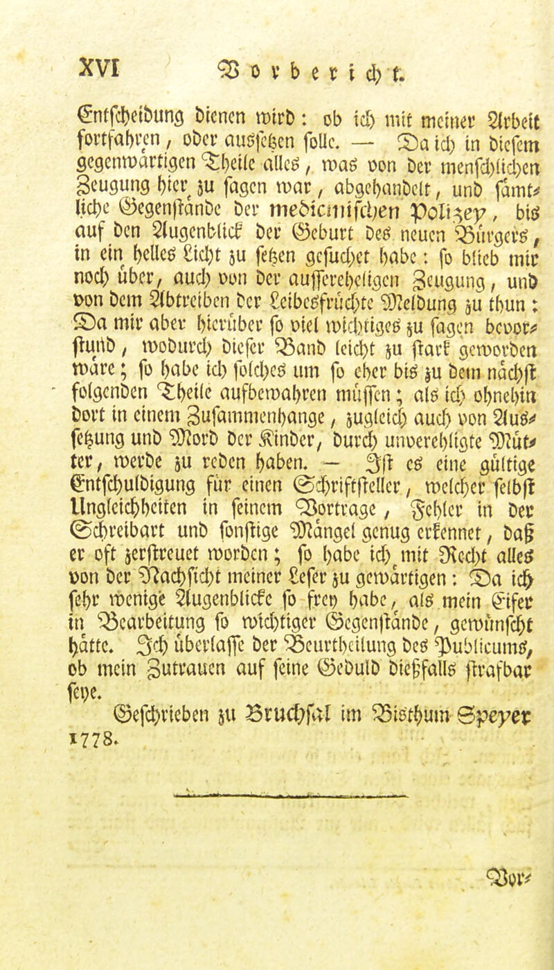 ^ntfcljeibung biencn mtt: ob td) mit mmm 5lrbelt fovtfabven, ober an$füim foUc. — 2)a id) in bicfetn Segenmarti^en ^()etle allcö, mag oon Dev menfd)itd)Crt geugung t)tcr ju fagcn war, ab9e{)ant)e(t, un£> \amu liebe ©egenjknöe Der mebicmifcljen Voli^ey, biö auf bcn 5(ugenb(icf ber ©eburt Deö neuen '^ßiirgerö, in ein bellet M)t ju fe6en gcfud^et babc: fo blieb mir nod) Uber, aud; x>m ber au|ferel)c(igcn Beugung, unD x>on bcm 5(btretbcn ber £eibej^früd;te 9}?eibung gu tbun : S)a mir aber bicvuber fo Diel iDid)tige^ ju fagen bcuot*' j^urtb, woDurd) bicfcr ^anb leid)t ju fiarf gctDovbeti tt)arc; fo babe id) fo(d)eö um fo ebcr biö ju bem ndd;)l - foigcnbcn %^zx[(t aufbcwabren muffen; m \d} obnel)iri bort in einem gufammenbange, jugleid; aud) uon 2luö«* fe^ung unb ^orb Der ^tnber, burd) unoercbligte ^Uhu m, werbe ju rebcn bßben. - äf^ eö eine gültige gntfcbulbigung für einen ©d)rift|leaer, weicber felbfi llngfeicbbeiten in feinem Vortrage, gebier in Dec ©cbreibart unb fonf^ige iD^dngei genug erfennet, ba§ er oft jerflreuet worben; fo babe id)^mit CHcd)t am üon ber ?i^acbfid)t meiner £efer ju gewärtigen: S)a ic^ febr wenige 5tugenblicfc fo frc^ b^be, a(ö mein ^ifec in Bearbeitung fo wtd)tigcr ©cgenjUnbe, gcwünfcbt bdtte. 3^) überiaffc ber ^eurtbcilung bcj^ ^ublicumif, ob mein gutrauen auf feine ©ebulb bie^fallö flrafbac fci)e. Q3efd)rieben ju Srucf^fal im Bistbum Öpej^et: X778.