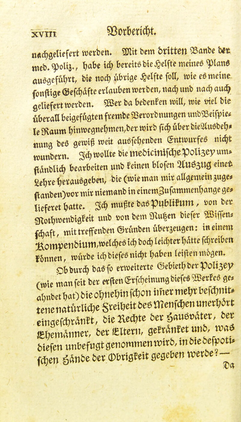 itÄdjgeltefett wetbett* Wtxt bem bxitten 55anbe bft meb-^oU3., l)abe id} bereite bie Reifte meinea ^land auööefu^>rt, bie no.^ ubngc Reifte foU, wie eö meine, fontlige ©efcJjdfte erlauben wetbcn, mä) unb nac^ au(^ geliefert werben» 5öer ba bebenden wie wel bie fiberatt betgefögten frembe «Berorbnungen unbg3eift)ietf le SKaum l?inwe9ne^)men,ber wirb ftc^ über bie^uöbe^* Mung beö gewif weit au6fel;enben (5ntwurfe^ nic^t wunbern, Sc^woUte biemebicinifi^epoUseyum» (lanbUd) bearbeiten unb feinen Hofen 5Uuö5Ug einet fietjre ^e^auegeben, bie (wie man mir allgemein guge^ ftanben)vor mir niemanb in einem^ufammenl^ange ge* lieferet ^»atte. ^ä, mu^te MVn^^^^' ^'^^ giott)wenbigfeit unb »on bem 31u|ett biefer ^BiiTe«* fcbaft mit treflfenbcnörunben überzeugen: in einem f6nnett, würbe ic^biefeönic^t ^aben leijlen m6gen, $Dbbur£^ baö fo erweiterte @ebietl;berpoli3ey fwle man feit ber erjlenSrfc^einungbiefeö^SerHeö ge* abnbetl;at)Meo^;tie^infcf}onimerme^rbefd)mt. tenenatMic^eSveU7eit5e6menfc^)enuiierl;avt ememäm, Me^ed^te bexfMtex. bet mm^nmx. beveteni, QcMtmb. biefenunbefugtöetiommcntt)tr^möie5efpott.