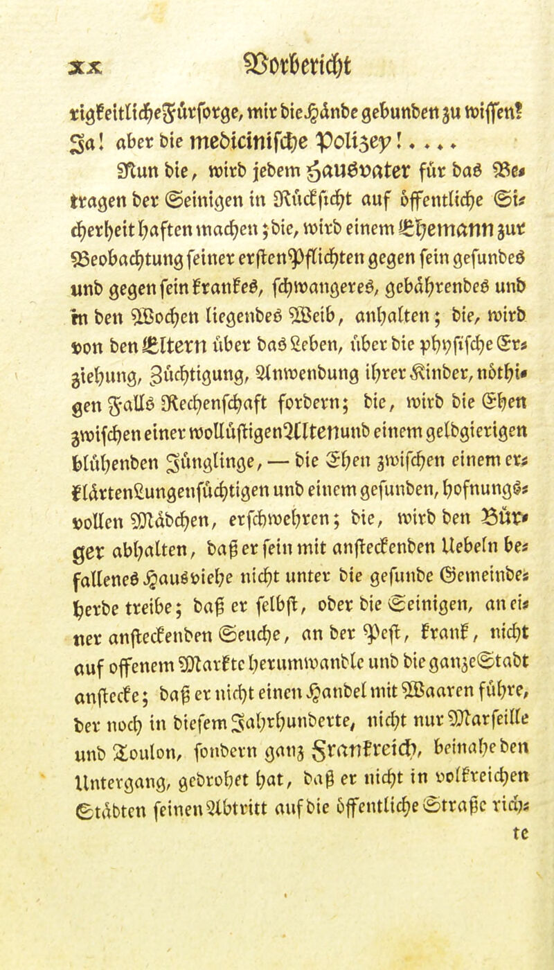 ttöfeltltd^e^ötforge, wir bie^dnbe gebunbett tt){ffcn! 3a I aber bic mcMcinifcl)C ^011563; I. ♦ ♦ ♦ 9tun bte, wirb jcbem äau6t>ater für M 5Se« tragen ber ©einigen in dlMftd)t auf öffentliche ©i? ä)ex\)dt l^aften machen; bie, wirb einem ißl^ematltl jur 95eobad)tung feiner erften^ftid^ten gegen fein gefunbeö unb gegen fein franfeö, fd^wangereö, gebd^renbeö unb rn ben 5Boc{>en liegenbeö SS^eih, anl^atten; bie, wirb t>on benlEltern liber baößeben, über bie pi^i^fifc^e Sr* 3te()ung, ^3ücf)tigung, Stnwenbung i(;rer^inber,n6thi« gen 5-all6 OlecJ^enfc^aft forbern; bic, wirb bie SJjen gwifc^en einer woEu|^igen5Cltenunb einem gelbgierigen Jjlö^enben ^Ängünge, — bie Sf;en gwifc^en einemer^ ^(drtenßungenfucijtigen unb einem gefunben, ^ofnungi^j »ollen SOZdbcJjen, erfc&wel^ren; bie, wirb ben ^ur» ger abl;atten, ba^ er fein mit anf^ecfenben Uebefn be* faEeneö^auöi)iel?e nic^t unter bie gefunbe ©emeinbej l^erbe treibe; baf er felbft, ober bie ©einigen, anei* wer anfle(fenben©eud;e, anber^efl, Bran^, nic^t auf offenem ^Ölar^tc I;erumwanblc unb biegan^e^tabt an(^ecfe; baf er nid}t einen ^anbel mit ^Saaren fü^re, ber \wd) in biefemSal;rl;unberte, nid;t nur ^Tlarfeilte unb 3:oulon, fonbern ganj granfreicf), beinal^eben Untergang, gcbrob« i?at, ba^ er nic^t in üo(6reid)en ©tdbten feinen 5lbtritt auf bie 6ffentlidje ©tra^c rici^s tc