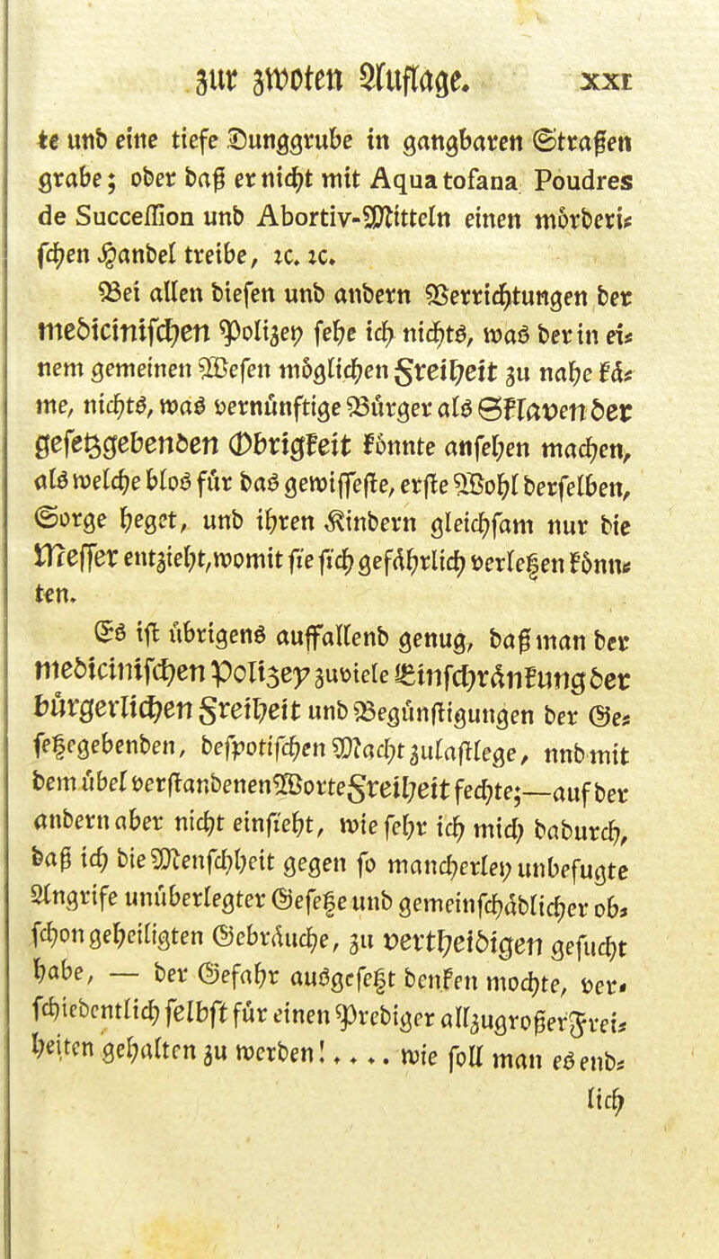 3ur sn^otett sruflage. xxe U utib etttc tiefe ^nn^Qmhe in gangbaten ©trafen grabe; ober baf er mä)t mit Aqua tofana: Poudres de Succeffion unb Abortiv-SOtitteln einen w6rberi? fcjjen ^anbel treibe, tc. :c, 93ei allen biefen unb anbern ^Berric^tungen ber me5tctntf(ä:)cn ^oligei? febe iä) mä)t^, waö berin et* nem gemeinen ^e{en mbQii(i)ett^xeiljeit nabe Ut me, md)t^,m^ i^ernönftige SSörger alö SFIatJen der gefe^ciebenöen (Dbrtcffeit f5nnte a«fer;en mad^en> alö ivelcbe bloö für baö öewijfefle, er jle 5Bo^( berfelben, ©orge ^jeget, unb ibren ^inbern gleicf)fam nur bie tRefTer entaie(;t,tt)omit fie fic^ gefd^rlid^ üerlefen f 5nntf n» übrigens auffaKenb genug, baf man bcr hüVQexli^en Sreüfeit unb^Begünjtigungen ber &es fe|egebenben, bef|?ottfcben?D?ad;t3u(af^rege, nnbmit bem Uber öerflanbenen^orteSreitjeitfecbte;—auf ber anbern aber nicbt einfiebt, wiefebr ic^ mid; hahixvd), feap icb bie5menfd?bett gegen fo mancberlei; unbefugte Stngrife unüberlegter ©efefe unb gemeinfcb^blic^er ob» fc^ongelKiligten ©ebrducbe, gu vextl)eibiQen Qefudjt babe, — ber ©efabr au6gcfe|t benpcn mod)te, i?er- fcbiebcntltcb felbft für einen 93rebiger airaugro^erjvei* beitcn :ger;altcn ju mcrbenl me foE man eöenb* lic^