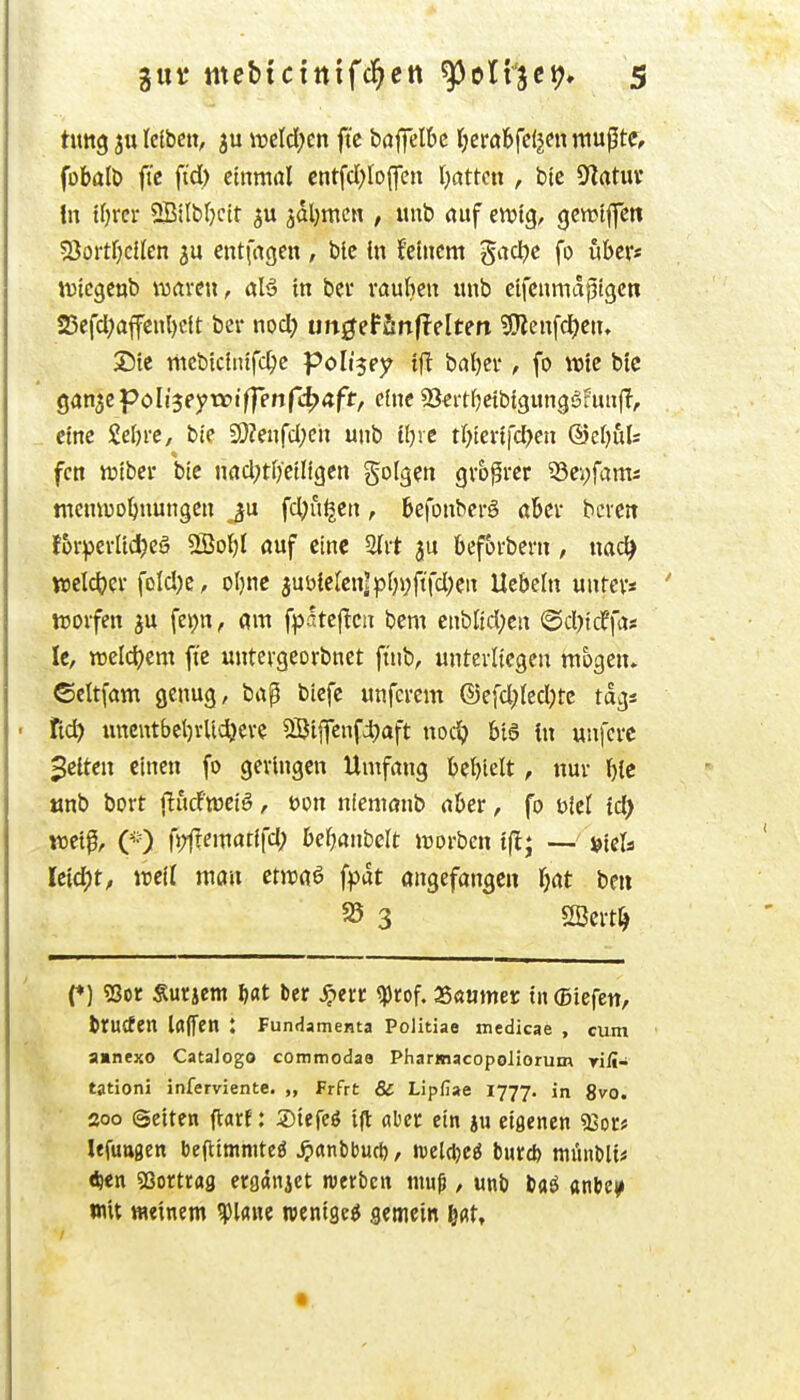 • titttg ju Iclbcn, ju it»eld;cn fte baj]eI6c t;erabfc(jen mußte, fobalö fi'c ftd) einmal cntfd)lD(fen Ratten , btc 9?atuv In tfjrcr SBilblKtt su jdljmcn , unb auf emtg, <jcmtffett 2}ortf)ciIen cntfagen , ble in feinem gad?e fo über« wicgcüb Wrtvcu, aU in bei rauben unb eifcnmapigcti 25cfd?afenl)c{t ber nod) ungethn^dten ?0Jcnfd)en» Sic mcbiciiüfc^e polijey ifl baljer, fo Wie bic ^an^^Poliseyvoiffenfi^aft, eineäßeitfjcibigungäfuujT, eine 2el)re, bie SOZenfd;eh unb tljre tr^tevifd^cn @e[)fils fcn luibcv bie nad;tf)ctligcn %ol^m gvo^vcr 53ei;fams memüD^nungcn ju fc^u^en, befonbcrö aber bereit forpci-lid)eö SSo^l auf eine beforbern, uad^ . wcldjev foId)e, olmc 3ut)ie[en|p[)i;ftfd;en Hebeln untev* ' moifen JU fepn, am fpatej^cn bem cnbltd;en @d)tcffa* le, welchem fte untevgeorbnet ft'nb, unterliegen mögen, ©cttfam genug, bap bicfc unferem ®efd;(ed)tc tdgs ' tiä) imcutbct)vUd)cve 5SJijfenfi)aft nodj bia (n unj'ci'C gelten einen fo geringen Umfang behielt, nur bic tmb bort fludtweiö, t>on niemanb aber, fo Diel id) voei^f CO fpft^marifd; befjanbelt irorben ift; — »icls Uid)t, well mm ctiraö fpdt angefangen fjat bcit 35 3 SSert^ (♦) ?Bor Surjem liat ber ^lerr ^rof. aSanmer in (Siefen, brucfen Ifljfen : FunHamenta Politiae medicae , cum a»nexo Catalogo commodae Pharmacopoliorum yili- tationi inferviente. „ Frfrt & Lipfiae 1777. in 8vo. 200 Seiten ftarf: 5)iefeö i|t aber ein ju eigenen Sßotf Ufuttgen beftimmteä ^anbburi), welcljcö burd) münbli« <^«n gsortrag ergdnjet werben muß, unb ba^ anbc^ mit meinem ^Iflnc wenige^ gemein feat» «
