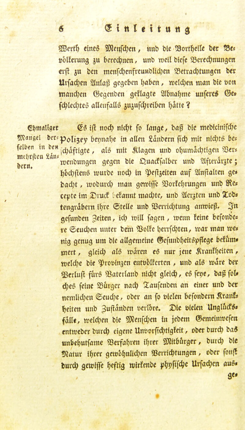 ®ertt) eines 5Dlcnfcl)en, «nb ble 5ßovtf)clIe ber S5e« »blfei'ung ju berechnen, unb roeil btefc SScitdjnungcn crfl bcn men[cl)cnfrcunbUcl)en 35etvacl)tun9en bet Uvfadjen 2inla^ gegeben l)aben, tveld^en man bte öott tttand)en ©egenbcn geftagtc 2Ibnal^me unferc* ©es f(^Ied;teo aUeufallö ju^ufd^vetben (jatte ? eDtiirtUget e'ö t(T nod) nfd^t fo Irtnge, bd^ bic mebfclntfdje ÜKangel ber« polijey bei;nat)e tn aUen £dnbern ftct> mit nld;tg bcs felben tn De« .^i^^ftigtc ^ „^it plagen unb ol)umad)tlgen 5ßer* bern njenbungen gegen ble D.UÄcrfalbct unb SIftevavjte; i)bd)|!enS würbe uod) tn ^pefljctten auf 2lnf!alten ge» jjadjt, wobm-d) man getvife 53ovfe^rungen unb SRes / ceptc im Dvucf i efannt niad;tc, unb iUerjten unb Xobs tengvdbern l^re ©teile unb Sßen1d)tung anwtcf. fjn gcfunben fetten, td) will («gen, wenn feine bcfonbe« rc ©eueren unter beha 'Solfc l)errfd)tett, war man wes tiig genug um bie öllgemetne ®cfunbf)e!tg)>flege bcffimt utert, gleidl) waren ca nur jene ^ran!f)eiten, weld^c bic ^roöin^cn cntbblfcrten ^ unb aU wäre bec «Berluf^ furö «Batcrianb n{d)t gleich, c6 fet)e, bafifol* d^ea feine SSurgcr nad) Xaufenben an einer unb bet nemlid)en @eud)e, ober an fo ülelen befonbern ^ranfs l^citen unb ^uftanben üerl&re. 25lc bieten Unglucf** fall«, weld;en bic g)ienfd;en in jebem ©emeinwefett «ntweber burc^ eigene Unöorftd;tigfeit, ober burd) ba« unbeljutfamc 53erfal)ren iljrcr «Olttbörger, burc^i bic 5latur t^ircr gcw6^nlid)en «Bcrr{4)tungen, ober fonjt fcurd; öcwiffc heftig wirfcnbc ^MW Urfad;en auö*