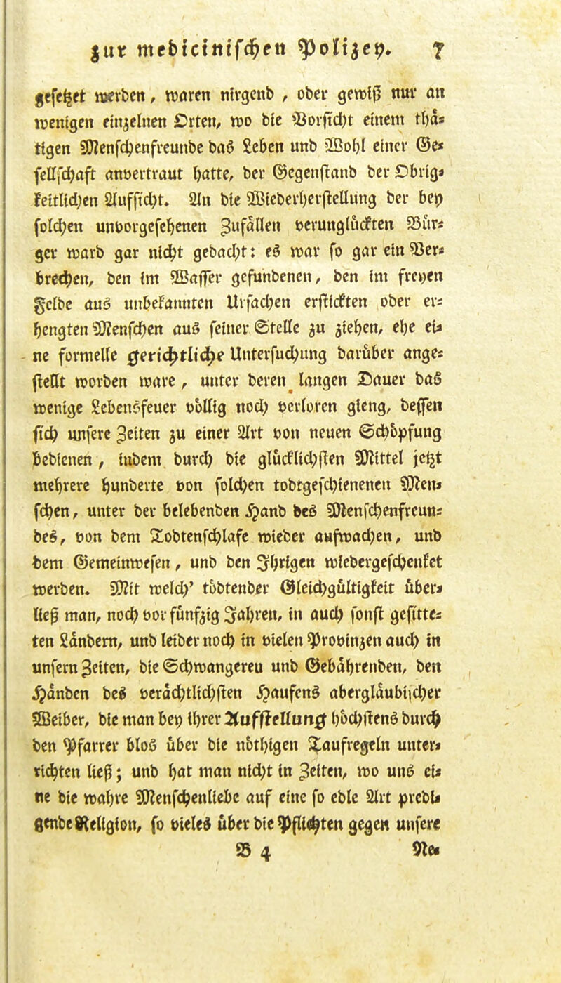 gcfe^ct werben, vomn ntvgcnb , ober gewiß nuv an wenigen einzelnen Crtcn, m bte >Borjtd)t einem t()ds ttgcn SWcnfd?enfi-eunbc baö Sebcn unb 2Öol)l einer ©c* fettfd^aft (inuertraut l)atte, ber ©egenflanb bcr Cbrig« fcitUdjen 2Iufftcl;t» 2In ble 2Bicberl)er(^eUüng ber bei) i foId;en unöorgefeljenen 3fööc Derunglucften S5urs gcr warb gar nic^t gebad;t: eö war fo gar ein 53er* bred)cn, bcn Im Sffiaffcr gefunbenen, bcn Im freiten gelbe auö unbekannten VLxfadjen erf^icften ober er« ^engten ?Sj;cnfd)en auö feiner ©teile jtc^en, clje eU - ne fürmcUc geri^tli^f Unterfud;ung baruber ange« f!ent werben wäre, unter beren^ langen Sauer baS wenige gebcn?feucr ubttig wd) ftcrloren gleng, beflfen fid^ unferc Reiten ju einer 2lrt i?ün neuen ©d)&^fun3 Jbeblenen, lubem burd) btc glurflidptlcn SWittel jc^t me'^rere ^unbertc üon folc^en tobtgefd)tenencn 50?en» fd)cn, unter ber belebenben ^anb beS SÖlcnfc^enfreuns be^, tjon bem 21obtenf^lafc wtebcr aufwad;en, unb fcem ©emeinwefcn, unb ben 3l)rlgen wlebergefdjcnfet werben. 50?tt weld)' t&btenbcr @Ieid)gulttgfcit fibcr* lieg man, nod? üov fünfzig ^al^rcn, in aud) |on|l geftttes ten Sdnbem^ unb leiber nocl^ in uielen ^roötnjen aud> in unfern gelten, bte <Sd)wangereu unb ©ebd^renben, bett ^dnben be^ ücrdd^tlid^llcn ^aufen§ abcrgldubt|d;ei' Sfficiber, ble man bep lljrcr Hufileüan^ l)5d;rtenö bur(^> ben Pfarrer btoS über bie notljigen ^^aufregtln unter« tickten tief; unb f)at man nld;t In gelten, wo unö ei« ne bie wa^re SRenfc^enlteBe auf eine fo ebte 2lrt prebU fienbedteliglou/ fo bitUi über bie ^flie^ten gegen unfere S 4