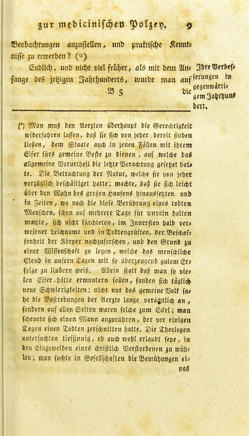 SScobadEjtungen önjuftctten, «nb ^jvaftifd^c flennt« niflc 3u erirerbcn ? e-nblld), unb ntd)t ölel frut)Ci*, üU mit bcm 2lns 3I)re5ßetbef< frtnge be^ je^tgcn 3flf)v()unbei-tg, ivuvbc man auf^^' - (*) s0?an mtig l)en Slcrjtcn uDct^aupt bte ®eted)ttöfett: n)tberfrt^>ren Idjfen, ba^ fic (ic^ »ou jeljet bereit finDett liefen, bera (Staate aucfe in ieneit gäüen mit tljrent etfet füt^ flemetnc a?efte iu i'men , auf welche ba* «ngetneinc «Sorurtljetl bte Icßte «ßeratbtung flefe^et t)aU te. Sie SSetrac^tuug bec Tiatut, reelle fie vsit iel)ct »orsügtid) befdjaftiget D«ttc; maö^te, bop fic fi'c^ leicht fibet beit 2ßal)n beö grcpen ^«ufen^ l)tnauöfel?tcn unb tn Reiten, m nod) bie blofe aSeniörung chteö tobte» 9)ienfci3en, fd)on auf meöretc Sage für unrein Ijaltcn machte, fiel) ntd)t für(l)tetcn, im 3nner(ten Ijalb »er« wefener £eid)nanic unb in tCobtengrüften, bcrSSefduafs fen^eit bcr Sorper nacbiuforfcDen, iitib ben ®runb einer SBIffenfcfeaft an legen, weld)e bai nienfctltcftc (Slenb in unfern iCagen mit fo iiberaengenb gutem (5r< • folge ju linbcrn reei^. aiHein (lött b«^ man fo »te* . len gifer.I)dtte ermuntern foUen, fanbcn fid) tdglic^> neue ©djraierigfetten: nid)t nur ba^ gemeine gSolf f«« l)e bte aSeflrebungen ber 2lerjte lange veräijtlic^ an , fonbern auf allen (gelten waren fold)e jum Ccfel; man fd)euete fid) einen 9Jiann aniurül)ren, ber vor einigen Sagen einen ^tobten ierfd)nitten Ijatte. ®ie S£l)eologen «nterfuc^ten tieffinnig, ob au* mo^l erlaubt fe^e, in ben (Siugciueiben eincö djrifitid) 93er(lorbenen ju w\ü)> , Un; man (ud^te in @cfellf(l;aften bie SSemü^ungen eU Mi