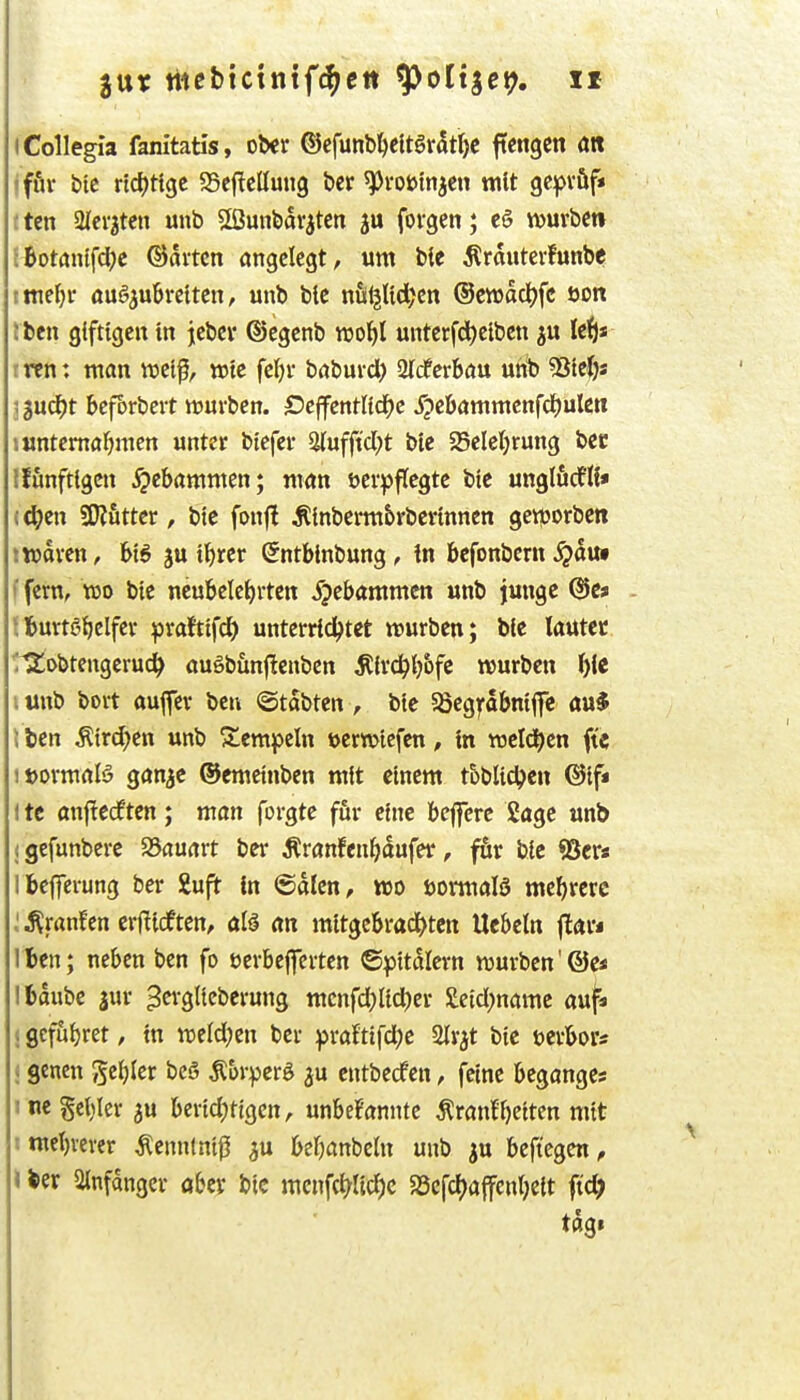 gut ttißbtctnif^ett ^ottget?. Xf iCollegia fanitatls, ober ©cfunbl)eltgrdtr)C ftengctt öR iffir bic rtcf)rtgc SScftclIuug ber ^voutnjen mit gcf^vöf« ften aicr^tcn unb Sßunbdrjtcn forgen; e§ iDurbcti JBotdnlfdjc ©ai-tcn angelegt, um bie ^rauterhinbe tttie^r aüBiübvtitm, unb ble nö^Ud^cn ©ewacljfc öon t ben giftigen in jcbci* ©cgcnb vooijl untcrfd)eiben ju Ic^)* trcn: man wet^, wie fcl)v baburcl) STcferbau unb Sßieijs ; 3U(^t bcforbcit würben. OeffentUd^c ipc&ammcnfd^ulctt »untcmaljmen unter biefer 5(ufftd)t btc 55elct)rung bec Iffinftigcn Hebammen; man öcr^jftegtc bic unglöcflf* (4?en SKfitter, bie foufi Äinberm&rbcrinncn geiporben j waren, fei6 ju i^rer (Jntblnbung, tn bcfonbern ^duf ffern, wo bie ncubclcf)rten 5?ebammcn unb junge tlturtg^elfer praftifd^ unterridjtet mürben; bie lautet 'rS^i>btengeru(^ augb&nftcnben ^ir(^()&fc mürben f)ie i unb bort aufer ben ©tdbten , bie 58cgfabniflc au* J tcn ^ird)en unb Stempeln uermiefen, in meldten ftc itjormaB gan^e ©emeinben mit einem t&blict>en ©if* 1 tc anflecften; man forgte ffir eine bejferc Sage unb (gefunberc JSauart ber Äranfen^dufer, ftv bic «öcr« Ibefferung ber iuft in ©dien, wo öormalS mehrere ^ranfcn crfticften, al^ an mitgc6rad[)tcn Ucbeln flar« Iben; neben ben fo ucrbeffcrten ©pitdicrn mürben'©e< Ifcdube jur ^erglicberung mcnfd)lid)er £eicl)name auji (0cfui)ret, in meldten ber ^raJtifd;e Slrjt bie »crbors «genen geijier bcö Äorperö ju entbedfcn, feine beganges i ne§cl)Ier 3U bertd?tigen, unbekannte Krankheiten mit imeJ)rerer Kennlntß ^u beljanbeln unb ju beft'egen, \ feer 2(nfdngcr öbcr bic mcnfct^ltd)c 58cfcl)ajfenl;ett ft'c^ tdg»