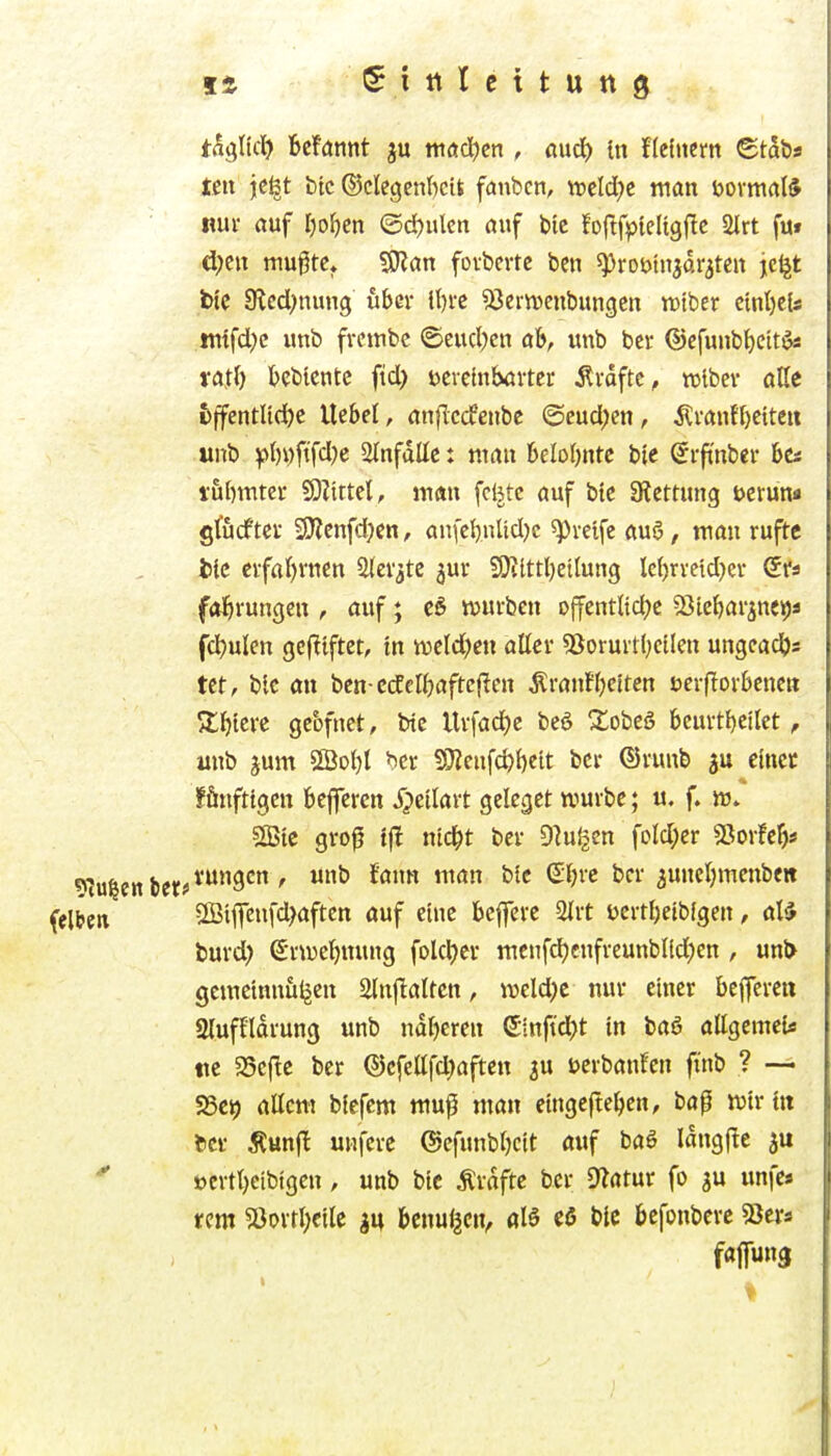 Sittlcttung th^Ud) Mannt ju tnödjcn , öud) {n flchiem ©taös teil jc^t btc ©clegenficit fanbcn, treidle man öovmal* mx auf l)oi)en @d)ulcn öuf bie foftfi^ieligflc 2trt fut d;en mugtc, 9J?an fovbevtc bcn ^robinjdratcn je^t Wc 9led;nung über ll)rc SJernjenbungen wiber ctnljcls !ntfd)c unb frcttibc @eud)cn ab, unb bev ®cfunbf)eit^ vatf) bcbicntc ftd> tscveinböi-ter Ärdftc^ tvibev aße fcffentltd^c liebet, anfTccfenbe @cud;en, Ävanfl)ctteit unb ^>I)i)fifd)e 2lnfdüc: mau 6elo()ntc bic Srfi'nbei- hti i5l)mtei- SD?ittel, man fcljtc auf btc atettuug öerun« gföcftcr 9J?cnfd)cn, aufct)nUd)c ^pveife au6, mau rufte fcic eifal)rncn aiev^te jui- ?9iittl)eilung lc{)rvetd}ev ©fa fafu'uugen , auf; t6 würben offentltd^e 58ie{)arine9ä fc^ulen gcftiftct, tn iveld)eu aller 53orurtlKÜeu ungcadjs tet, blc an bcn-cdCclfjaftcjlen ^rautljctten uerflorbenen Stl)icre geofnet, bic llrfad)c beö !2:Dbeö beurt{)cilct, unb jum SBoljl ^cr 5D?eufd)l)cit bcr ©runb au etncc fönfttgen beffercn Jpeilart gclcgct würbe; u. f. ir. sffitc groj? i)t nid^t ber Dingen foId;cr SJorfcF)« tfjjiVUngcn , unb fann man blc €l)rc bcr auneljmcnben 2Bij]eufd>aften auf eine beffcre 2lrt t)crtl)eib(gen, tmd) erweljnung folcl)er mcnfdjcnfrcunblld^en , unl> gemctnntiljen 2tn)lalten, weld)c nur einer bcfferen giuffldrung unb ndljeren ©inft'djt in baö allgemei« tic 5Scfic ber ©cfellfd^aften ju Dcrbanfen ftnb ? — «Bcy allem blefem muf man etngefteljcn, baf wir üt tcr Äunjl uHferc ©efunbljcit auf baS Idngftc t>ertt)eibigen, unb bic Ärdfte ber D^atur fo gu unfe« rem ?ßorrl;cile m bcnul^cn, aB cö btc befonbcrc S3ci-s Mm