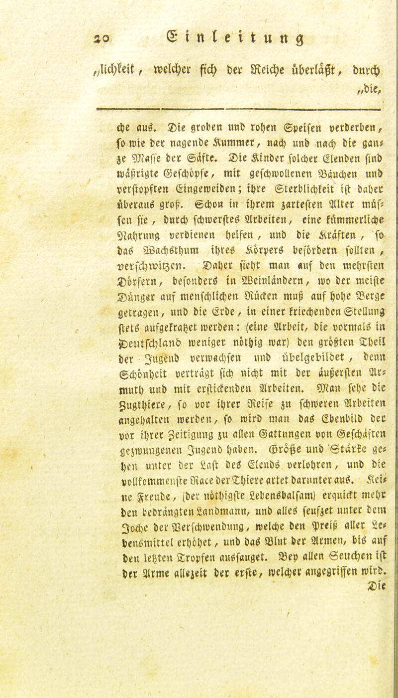 f/\id)U\t r welcher fi'd) bei- 3\eici;c iiberldft, bm(S) t^e auö. ®te groben wnb roI)eit ©peifen »erDerUe«, fo mic bet nagcnbe iXummer, nad) iinb Md) bic gau# }e 9]^flfie in @«fte. Sie Ätnbet folc&et etenbeii fint) Wrtfrigte ©efdjopfe, mit gefcbivoUeneu 58dud)eii uul> vevftopften ©tngeweiben; tftve ©terblic^teit i(t baöec Hberauö gro^. ©djoH tu t^rem jartcften 3Uter müf* fcn fie, ijurd? fdjmerjleö 2lrbetteu, eine füninterlt*c 5^al)nins uerbteiieu helfen, imb bie i<cäften , fo Irtö Sßad)ötl)um tl)ve6 Äorpetö beforbern füllten , i)erfcl)wit3cn. 2)al)e£ ficl)t man «uf ben mel)vften Jjorfevn, bcfonbecö in 2Betnldnbern, m bei: mciilc ©iingei: auf menfcl)ltcl)en Oiücfen muß auf ^oI)e SSergc getragen / unb bte lävbc, in einer friec^enbcn ©teüuna ftetg oufgefra^et merbcn: (eine Qirbett, bie porraalö in iDeutfd}Iaii& weniger nötöig ivar) ben größten Sbeil ber Sugenb üevivfid)feu unb übelgebilöet, bcun ©d)6nl)eit »erträgt fid) ntd)t mit bet «ußer|^en 3lr* niutl) unb mit erftitfenben 2lrbeiten. g)?an fel)c bic 5u8tl)iere, fo oor iljrer üieife jn fd)n)eren 2lrbeiten «nget)alten werben, fo rctrb man baö Sbenbilb bec »or il)rer ^citigung ju allen ©attungen »on ©efdjäfteu gejivungenen Sugeub l)aben. (örö^c unb Starte ge« l)en unter ber Siift beö etcnbö verlobten, unb bie vollfommcnfce 9iace ber ij;i)iere artet baruuter au^. iteii ne 'fitniit-, (ber n6tl)igfte Sebenöbalfam) erquicft mel)t ben bebrangten Sanbniann, nnb alleS feufjet unter bcm 3od)e ber 5ßer[d)iuenbunö, roelcfee ben <preiß aller Se* Venemittcl erl)6l)et, unb m ajlut bec Qlrmen, biö auf ben leljten tropfen auöfauget. 23e?) allen Seudjcn i(l ^ft airme allejeit ber erfte, iveldjer «naegriffen wirb. Xit