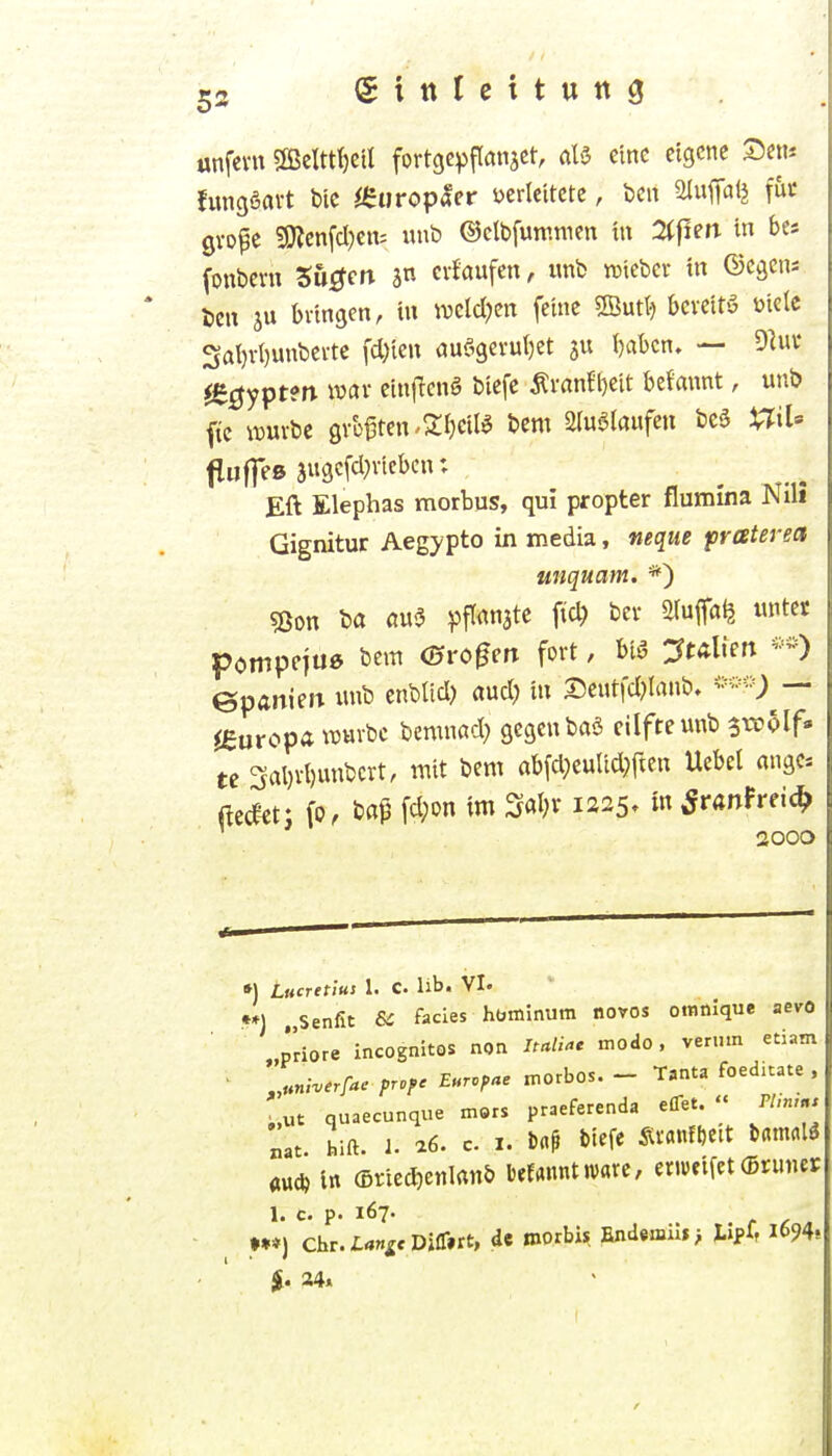 53 (Sitttcttuttg unfevu SfficIttljetI fortgepflansct, aU eine eigene Sem fungSavt Die ^europacr üertcitcte, Den m^aii int gvope ?9tcnfd)cn= «nb ©clbfuninien t« 2(f1en in bes (onbcvn Su^ctt jn cvfaufcn, wnb iDiebcr in ©cgcni ten ju bvtngen, tu ivcld)crt feine «löutt^ bcvettö ütelc 3al)vl)unbevte fd)ieu (juö9evul)et Ijabcn, — O^uv ^e^yptm mv einflcnS btcfe Äi-an?i)eit beJawt, unb ftc rouvbc gvüften-Sfjcilö t>em 2(u6laufcu be3 ViriU Eft Elephas morbus, qui propter flumina Nili Gignitur Aegypto in media, neque praterect unquam. sßon ba flu3 ^Jflitnate fic^ bev 3(uffa^ «ntet pompejue bem Oro^eft fort, biö :?tÄliert -^-O epaniert xuib enblid) aud) tu I5cut|d)lanb. — ^europa wm-bc bcmnßd; gegcubaS cilftemtb ^voolf» U 3al)vt)uubcrt, itiit bem abfd;eulid)ftcn Uebet angc* ^ec^ctj fp, bap fd;on im Saljr 1225» Sranheid^ 2000 •) Lucretius 1. C. lib. VI. •*) Senfit SC Facies hbminum novos otnnique aevo ' „priore incognitos non /m/^e modo, verum etiam „«n,-..r/-.. pr.f. Eur.fne morbos. - T,nta foedhate . ;.ut quaecunque mors praeferenda eflet. « Plin,., Lu hift. 1. ^6. c. I. Drt^ biefe ^^tifDeit Dfltnctlö au* Itt (Briec^etilrtuö kfannt «varc, ertu«ifet (Bruiier 1. C. p. 167- t C A »•*) Chr.I«»«^*Difl»rt, de roorbis findeniil»> tipfr l694* 24.