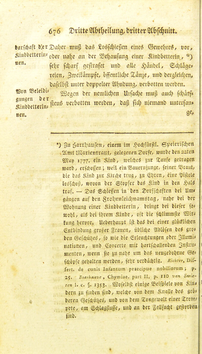 turf^aft l)]er Dal)Ci' niu^ ba§ £o§fd)iej3cn eincö ®ew()rcg, üov, SinbDettevtiu ijjjei. „^^j^j ^Bcljaufung einer Äinbbettcrtn, fe()i- fd;avf gc|tvafct unb «Ec ipaubel, ecl}la9e* tticn, ^ivctfampfe, üffcntlicl^e X^an^c, unb bev9letd}en^ ^ bafclbft unter boppelter 2l()nbung, üerbottcu \vcrben» ?Son mcm> 5VQ^gj.j^ jjg^. ncmlidKii Urfad^e niup aud) fd)drp. Sinrnetterln; ^^'^^ »ev&otteu »erben, ba$ fid) niemanb unterfnn* nen. 9*^' *) 3« Ößi:t5;»wrctt/ eiuettt im y^oc^fiirfrl. QTiieini^äjcw v2(mt iHörientrant, gelegenenS)DVfe, ipnrbe beu25te« SJföi; 1777. ein Ätnö, tx'elct)eö jur X<\ufe getvagen warb, crfd}0(ien; weil einSßaueniiungc, feiner SJraut, bie i)a(> &h\b jur Äivcije trug, ju (Sljren, eine ^piflole ^ loofitcf), WDüon ber ©topfer baö Ätnb tn ben jpalö traf. — ®flö ®*icffen in' ben ®orf|d)aftcn bei Um* gangen auf ben grol^enleidjnrtmötag, nalje bei ber | 2ßo!)nung einer Äinbbetterin, bringt bei biefer fo« , Jcol)l, f.lö bei ilirem Sinbe, oft bie fdjlimmfte SBit* i fniig l^ervor. «ebev^iuipt tft brtö bei einer glncflicbcn ^ (Entbinbnng grojjer granen, nblidie Slblofen M grc* ben ®efd)ü!}eö/ fo wie bie Erleuchtungen ober Sllmni« ' nationcn, unb ßoncerte mit Ijartfc^anenbcn 3«(lvn< ( ttientcn, wenn fic jn nßl)e um brtö neuseboI)rne ®tf \ (djöpfc geljaltcn werben, fel)r vcrbdcbtig. Achter, Dif- j Xert. de cunis Infantum priecipue nobiliorum; p. , 2y. Bonrhaave , Chymiae. part II. p. HO van Stvle- ten 1. c. §. 1353. .®ofelbft einige »cifptele von iütif t Dem jH fiubcn finb, luelcfce von bcm 5\na[[c beö gr6« beren ©efci)üljc>s, unb von bem Songfiualt einer ^rcm^ pctc, m ©djUöPiiffc, «nb m ber Srtllfucl;t ßeftprfce« finb. «
