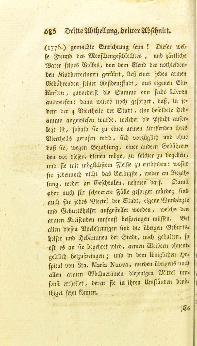 6%6 Stlttc a(t)tr?eituttö, htim Slbfc^ttttt* (1776.) gcmad;tc etm1d)tun3 (cpn ! Siefer weU fc S^'cunb beS f9ienfcl;engcfd;tccl)tc§ , unb jdrtitdjc föatcr fcincS 55oIEeS, »on bcm Sleixb bct notljlelbcn* l>cn Ämbbettcvhineit gwutjrt, Iie0 cinev jeben avmen ©ebaf)venbcn feiner 9tcfibeni|labt, öuö eigenen ßina J'unftcn , 3Ut>ürbcrfl ble Oummc üon fed)6 Livres üuSiücifen: bann tuurbe nod> gcforget, ba^, In je» tem bcv 4 «öicvtljcile ber ©tabt, eine bcfolbete ^eb* «mnie ange^Diefcn würbe, ^reld;cr bic ^fltd^t nufer* legt ijl, fobalb ftc einer armen Äreifenbcn ibre§ «ßlerd)eil5 gerufen tvlvb, fid) üoraüglid) «nb o{)nc ba^ fic, ^vcgen SScaablung, einer önbern ©ebal)rcn? ben t)or biefer, bienen möge, fold)er ju begeben, , «nb fi'c mit mbgUd^ficm gleite jueutblnbcn: wofut fic jebennod) n{d)t baö ©eringfte, lueber an S3caat)s lang, wcber an ©cfdjenEcn, ncbraenbarf. Damit «ber and) für fd^mererc §dUc gcforget würbe; finb \ aud; für jebcö «öiertet ber ©tabt, eigene SSunbar^tc «nb ©eburtßbelfer aufgcjleUet worbcn, weld;e ben , «rmen Äreifenben itmfonfl beifpringen muffen. 5Bet j «Ken biefen «Borfebrungen ftnb bie übrigen ©eburti-a , t)elfer unb ^jebammcn ber ©tabt, nod) gei;attcn, fo ; ■cft c6 an ft'e begehret wirb, armen 3Bcibern obnent* , geltlicf) bci^ufpringcn ; unb tn bcm fbnigtid;en Jpos ( fpital öon Sta. Maria Nuova, werben ubrtgcitö nod? i aUcn armen S[ßüd;nerinncn biejcnigcn 9}itttcl um* ( fonjl erti)etlct, beren ftc tn tl^ren Umj^duben bcnbs 1 tbiget fei;n Jbnnen» „ Ä